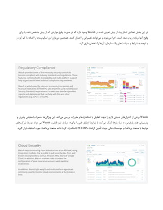 ‫در‬ ‫شده‬ ‫تعیین‬ ‫پیش‬ ‫از‬ ‫اسکریپت‬ ‫تعدادی‬ ‫بخش‬ ‫این‬ ‫در‬
Wazuh
‫برای‬ ‫یا‬ ‫شده‬ ‫مشخص‬ ‫پیش‬ ‫از‬ ‫که‬ ‫مواردی‬ ‫وقوع‬ ‫صورت‬ ‫در‬ ‫که‬ ‫دارد‬ ‫وجود‬
‫و‬ ‫کرد‬ ‫کم‬ ‫یا‬ ‫اضافه‬ ‫را‬ ‫‌ها‬
‫ت‬‫اسکریپ‬ ‫این‬ ‫‌توان‬
‫ی‬‫م‬ ‫همچنین‬ .‫کنند‬ ‫اعمال‬ ‫را‬ ‫تغییراتی‬ ‫‌توانند‬
‫ی‬‫م‬ ‫و‬ ‫‌شوند‬
‫ی‬‫م‬ ‫اجرا‬ ،‫است‬ ‫شده‬ ‫ریزی‬ ‫برنامه‬ ‫آنها‬ ‫وقوع‬
‫سیاست‬ ‫و‬ ‫شرایط‬ ‫به‬ ‫توجه‬ ‫با‬
.‫کرد‬ ‫‌سازی‬
‫ی‬‫شخص‬ ‫را‬ ‫‌ها‬
‫ن‬‫آ‬ ،‫سازمان‬ ‫یک‬ ‫‌های‬
Wazuh
‫و‬ ‫پذیری‬ ‫مقیاس‬ ‫با‬ ‫همراه‬ ، ‫‌ها‬
‫ی‬‫ویژگ‬ ‫این‬ .‫‌کند‬
‫ی‬‫م‬ ‫بررسی‬ ‫مقررات‬ ‫و‬ ‫استانداردها‬ ‫با‬ ‫انطباق‬ ‫جهت‬ ‫را‬ ‫الزم‬ ‫امنیتی‬ ‫‌های‬
‫ل‬‫کنتر‬ ‫از‬ ‫برخی‬
‫قابلیت‬ ‫این‬ .‫سازند‬ ‫برآورده‬ ‫را‬ ‫فنی‬ ‫انطباق‬ ‫شرایط‬ ‫تا‬ ‫‌کند‬
‫ی‬‫م‬ ‫کمک‬ ‫‌ها‬
‫ن‬‫سازما‬ ‫به‬ ،‫پلتفرمی‬ ‫چند‬ ‫پشتیبانی‬
Wazuh
‫‌های‬
‫ت‬‫شرک‬ ‫توسط‬ ‫تواند‬ ‫می‬
‫الزامات‬ ‫تأمین‬ ‫جهت‬ ‫مالی‬ ‫موسسات‬ ‫و‬ ‫پرداخت‬ ‫صنعت‬ ‫با‬ ‫مرتبط‬
PCI DSS
.‫گیرد‬ ‫قرار‬ ‫استفاده‬ ‫مورد‬ )‫پرداخت‬ ‫صنعت‬ ‫داده‬ ‫کارت‬ ‫(استاندارد‬
 