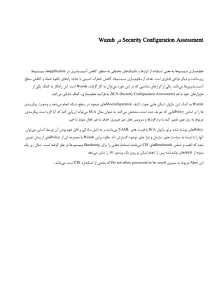 Security Configuration Assessment
‫در‬
Wazuh
‫در‬ ‫‌پذیری‬
‫ب‬‫آسی‬ ‫کاهش‬ ‫منظور‬ ‫به‬ ‫مختلفی‬ ‫‌های‬
‫ک‬‫تکنی‬ ‫و‬ ‫ابزارها‬ ‫از‬ ‫استفاده‬ ‫معنی‬ ‫به‬ ‫‌ها‬
‫م‬‫سیست‬ ‫‌سازی‬
‫م‬‫مقاو‬
application
،‫‌ها‬
‫م‬‫سیست‬ ،‫ها‬
‫سطح‬ ‫کاهش‬ ‫و‬ ‫حمله‬ ‫بالقوه‬ ‫‌های‬
‫ه‬‫را‬ ‫حذف‬ ‫با‬ ‫امنیتی‬ ‫خطرات‬ ‫کاهش‬ ،‫‌ها‬
‫م‬‫سیست‬ ‫‌سازی‬
‫م‬‫مقاو‬ ‫از‬ ‫هدف‬ .‫است‬ ‫فناوری‬ ‫نواحی‬ ‫دیگر‬ ‫و‬ ‫زیرساخت‬
،‫گرفت‬ ‫کار‬ ‫به‬ ‫‌توان‬
‫ی‬‫م‬ ‫حوزه‬ ‫این‬ ‫در‬ ‫که‬ ‫مناسبی‬ ‫ابزارهای‬ ‫از‬ ‫یکی‬ .‫‌باشد‬
‫ی‬‫م‬ ‫‌ها‬
‫ی‬‫‌پذیر‬
‫ب‬‫آسی‬
Wazuh
‫از‬ ‫یکی‬ ‫کمک‬ ‫به‬ ‫راهکار‬ ‫این‬ .‫است‬
‫نام‬ ‫با‬ ‫خود‬ ‫‌های‬
‫ل‬‫ماژو‬
SCA (Security Configuration Assessment)
.‫‌کند‬
‫ی‬‫م‬ ‫شایانی‬ ‫کمک‬ ،‫‌سازی‬
‫م‬‫مقاو‬ ‫فرآیند‬ ‫به‬ ،
Wazuh
‫کشف‬ ‫جهت‬ ‫هایی‬ ‫اسکن‬ ،‫ماژول‬ ‫این‬ ‫کمک‬ ‫به‬
Misconfiguration
‫پیکربندی‬ ‫وضعیت‬ ‫و‬ ‫‌دهد‬
‫ی‬‫م‬ ‫انجام‬ ‫شبکه‬ ‫سطح‬ ‫در‬ ‫موجود‬ ‫های‬
‫اساس‬ ‫بر‬ ‫را‬ ‫ها‬
Policy
‫مثال‬ ‫عنوان‬ ‫به‬ .‫‌کند‬
‫ی‬‫م‬ ‫مشخص‬ ،‫است‬ ‫شده‬ ‫تعریف‬ ‫که‬ ‫هایی‬
SCA
‫پیکربندی‬ ‫است‬ ‫الزم‬ ‫آیا‬ ‫که‬ ‫کند‬ ‫ارزیابی‬ ‫‌تواند‬
‫ی‬‫م‬
.‫خیر‬ ‫یا‬ ‫شوند‬ ‫فعال‬ ‫غیر‬ ‫یا‬ ‫حذف‬ ‫ضروری‬ ‫غیر‬ ‫های‬ ‫سرویس‬ ‫و‬ ‫افزارها‬ ‫نرم‬ ‫یا‬ ‫کند‬ ‫تغییر‬ ‫عبور‬ ‫رمز‬ ‫به‬ ‫مربوط‬
Policy
‫ماژول‬ ‫برای‬ ‫شده‬ ‫نوشته‬ ‫های‬
SCA
‫های‬ ‫فرمت‬ ‫با‬
YAML
‫‌توان‬
‫ی‬‫م‬ ،‫انسان‬ ‫توسط‬ ‫آن‬ ‫بودن‬ ‫فهم‬ ‫قابل‬ ‫و‬ ‫سادگی‬ ‫دلیل‬ ‫به‬ ‫و‬ ‫‌باشند‬
‫ی‬‫م‬
‫براین‬ ‫عالوه‬ .‫داد‬ ‫گسترش‬ ‫موجود‬ ‫های‬ ‫نیاز‬ ‫و‬ ‫سازمان‬ ‫های‬ ‫سیاست‬ ‫به‬ ‫توجه‬ ‫با‬ ‫را‬ ‫آنها‬
Wazuh
‫از‬ ‫ای‬ ‫مجموعه‬ ‫با‬
Policy
‫تعیین‬ ‫پیش‬ ‫از‬ ‫های‬
‫اساس‬ ‫بر‬ ‫اغلب‬ ‫که‬ ‫شده‬
Benchmark
‫های‬
CIS
‫برای‬ ‫را‬ ‫استانداردهایی‬ ،‫‌باشد‬
‫ی‬‫م‬
Hardening
.‫است‬ ‫گرفته‬ ‫نظر‬ ‫در‬ ‫ها‬ ‫سیستم‬
 
‫یک‬ ‫زیر‬ ‫مثال‬
‫از‬ ‫نمونه‬
Alert
‫ویندوز‬ ‫یک‬ ‫روی‬ ‫بر‬ ‫اسکن‬ ‫انجام‬ ‫از‬ ‫پس‬ ‫‌شده‬
‫د‬‫تولی‬ ‫های‬
10
‫‌دهد‬
‫ی‬‫م‬ ‫نشان‬ ‫را‬
‫این‬
Alert
‫ممیزی‬ ‫به‬ ‫مربوط‬
Do not allow passwords to be saved
‫استاندارد‬ ‫از‬ ‫بخشی‬ ‫که‬
CIS
.‫‌باشد‬
‫ی‬‫م‬ ،‫است‬
 