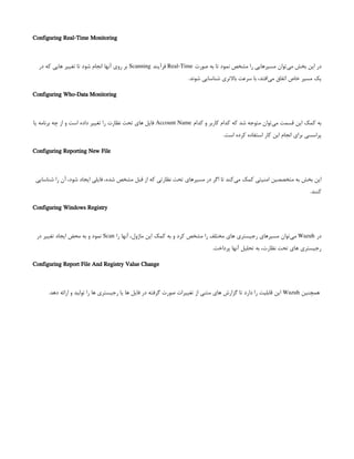 Configuring Real-Time Monitoring
‫صورت‬ ‫به‬ ‫تا‬ ‫نمود‬ ‫مشخص‬ ‫را‬ ‫مسیرهایی‬ ‫‌توان‬
‫ی‬‫م‬ ‫بخش‬ ‫این‬ ‫در‬
Real-Time
‫فرآیند‬
Scanning
‫در‬ ‫که‬ ‫هایی‬ ‫تغییر‬ ‫تا‬ ‫شود‬ ‫انجام‬ ‫آنها‬ ‫روی‬ ‫بر‬
.‫شوند‬ ‫شناسایی‬ ‫باالتری‬ ‫سرعت‬ ‫با‬ ،‫‌افتد‬
‫ی‬‫م‬ ‫اتفاق‬ ‫خاص‬ ‫مسیر‬ ‫یک‬
Configuring Who-Data Monitoring
‫کدام‬ ‫و‬ ‫کاربر‬ ‫کدام‬ ‫که‬ ‫شد‬ ‫متوجه‬ ‫‌توان‬
‫ی‬‫م‬ ‫قسمت‬ ‫این‬ ‫کمک‬ ‫به‬
Account Name
‫یا‬ ‫برنامه‬ ‫چه‬ ‫از‬ ‫و‬ ‫است‬ ‫داده‬ ‫تغییر‬ ‫را‬ ‫نظارت‬ ‫تحت‬ ‫های‬ ‫فایل‬
.‫است‬ ‫کرده‬ ‫استفاده‬ ‫کار‬ ‫این‬ ‫انجام‬ ‫برای‬ ‫پراسسی‬
Configuring Reporting New File
‫شناسایی‬ ‫را‬ ‫آن‬ ،‫شود‬ ‫ایجاد‬ ‫فایلی‬ ،‫شده‬ ‫مشخص‬ ‫قبل‬ ‫از‬ ‫که‬ ‫نظارتی‬ ‫تحت‬ ‫مسیرهای‬ ‫در‬ ‫اگر‬ ‫تا‬ ‫‌کند‬
‫ی‬‫م‬ ‫کمک‬ ‫امنیتی‬ ‫متخصصین‬ ‫به‬ ‫بخش‬ ‫این‬
.‫کنند‬
Configuring Windows Registry
‫در‬
Wazuh
‫را‬ ‫آنها‬ ،‫ماژول‬ ‫این‬ ‫کمک‬ ‫به‬ ‫و‬ ‫کرد‬ ‫مشخص‬ ‫را‬ ‫مختلف‬ ‫های‬ ‫رجیستری‬ ‫مسیرهای‬ ‫‌توان‬
‫ی‬‫م‬
Scan
‫در‬ ‫تغییر‬ ‫ایجاد‬ ‫محض‬ ‫به‬ ‫و‬ ‫نمود‬
.‫پرداخت‬ ‫آنها‬ ‫تحلیل‬ ‫به‬ ،‫نظارت‬ ‫تحت‬ ‫های‬ ‫رجیستری‬
Configuring Report File And Registry Value Change
 
‫همچنین‬
Wazuh
.‫دهد‬ ‫ارائه‬ ‫و‬ ‫تولید‬ ‫را‬ ‫ها‬ ‫رجیستری‬ ‫یا‬ ‫ها‬ ‫فایل‬ ‫در‬ ‫گرفته‬ ‫صورت‬ ‫تغییرات‬ ‫از‬ ‫متنی‬ ‫های‬ ‫گزارش‬ ‫تا‬ ‫دارد‬ ‫را‬ ‫قابلیت‬ ‫این‬
 