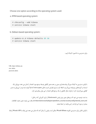 : ‫داریم‬ ‫کیبانا‬ ‫داشبورد‬ ‫به‬ ‫دسترسی‬ ‫برای‬
URL: https://<kibana_ip>
user: admin
password: admin
‫یک‬ ‫‌توان‬
‫ی‬‫م‬ .‫دهد‬ ‫می‬ ‫نشان‬ ‫را‬ ‫اعتماد‬ ‫مورد‬ ‫مرجع‬ ‫توسط‬ ‫گواهی‬ ‫صدور‬ ‫عدم‬ ‫بر‬ ‫مبنی‬ ‫هشداری‬ ‫پیام‬ ‫مرورگر‬ ،‫کیبانا‬ ‫به‬ ‫دسترسی‬ ‫اولین‬ ‫با‬
‫فایل‬ ،‫امنیت‬ ‫افزایش‬ ‫برای‬ ‫یا‬ ‫کرد‬ ‫اضافه‬ ‫وب‬ ‫مرورگر‬ ‫پیشرفته‬ ‫‌های‬
‫ه‬‫گزین‬ ‫در‬ ‫استثنا‬
root-ca.pem
‫مدیر‬ ‫به‬ ‫‌توان‬
‫ی‬‫م‬ ‫را‬ ‫بود‬ ‫شده‬ ‫تولید‬ ً
‫ال‬‫قب‬ ‫که‬
.‫کرد‬ ‫پیکربندی‬ ‫توان‬ ‫می‬ ‫را‬ ‫اعتماد‬ ‫قابل‬ ‫مرجع‬ ‫یک‬ ‫از‬ ‫گواهی‬ ،‫دیگر‬ ‫طرف‬ ‫از‬ .‫کرد‬ ‫وارد‬ ‫مرورگر‬ ‫گواهی‬
‫فرض‬ ‫پیش‬ ‫عبور‬ ‫رمزهای‬ ‫که‬ ‫شود‬ ‫می‬ ‫توصیه‬ ‫شدت‬ ‫به‬
Elasticsearch
/ ‫فایل‬ ‫در‬ ‫که‬ ‫کاربرانی‬ ‫برای‬ ‫را‬
usr/share/elasticsearch/plugins/opendistro_security/securityconfig/internal_users.yml
‫اطالعات‬ .‫دهید‬ ‫تغییر‬ ،‫شوند‬ ‫می‬ ‫یافت‬
.‫بیابید‬ ‫اینجا‬ ‫در‬ ‫توانید‬ ‫می‬ ‫را‬ ‫فرآیند‬ ‫این‬ ‫مورد‬ ‫در‬ ‫بیشتر‬
‫افزونه‬ ،‫دسترسی‬ ‫برای‬ ‫تالش‬ ‫اولین‬ ‫با‬
Wazuh Kibana
‫با‬ ‫تواند‬ ‫نمی‬ ‫دهد‬ ‫می‬ ‫نشان‬ ‫که‬ ‫کند‬ ‫ارسال‬ ‫را‬ ‫پیامی‬ ‫است‬ ‫ممکن‬
Wazuh API
‫ارتباط‬
 