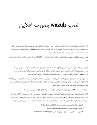 ‫نصب‬
wazuh
‫آفالین‬ ‫بصورت‬
‫و‬ ‫ها‬ ‫سازمان‬ ‫ارتباطی‬ ‫شبکه‬ ‫بوسیله‬ ‫نیاز‬ ‫مورد‬ ‫اطالعات‬ ‫آوری‬ ‫جمع‬ ‫و‬ ‫بررسی‬ ،‫مشاهده‬ ‫توانایی‬ ‫که‬ ‫دارند‬ ‫وجود‬ )‫(هکرها‬ ‫هایی‬ ‫گروه‬ ‫و‬ ‫افراد‬
‫مانند‬ ‫دارد‬ ‫وجود‬ ‫شبکه‬ ‫به‬ ‫نفوذ‬ ‫جهت‬ ‫مختلفی‬ ‫های‬ ‫تکنیک‬ ‫و‬ ‫ها‬ ‫روش‬ .‫دارند‬ ‫را‬ ‫مختلف‬ ‫مراکز‬
Phishing
‫نقاط‬ ‫استخراج‬ ‫جهت‬ ‫که‬ ‫تکنیک‬
.‫شود‬ ‫فراهم‬ ‫شبکه‬ ‫به‬ ‫نفوذ‬ ‫و‬ ‫حمله‬ ‫بستر‬ ‫تا‬ ‫شده‬ ‫استفاده‬ ‫شبکه‬ ‫ضعف‬
‫از‬ ‫استفاده‬ ‫شبکه‬ ‫به‬ ‫نفوذ‬ ‫از‬ ‫جلوگیری‬ ‫های‬ ‫راه‬ ‫از‬ ‫یکی‬
Antivirus ،Firewalls
( ‫و‬
Intrusion Detection/Prevention System(IDS/IPS
‫می‬
.‫باشد‬
‫مداوم‬ ‫رسانی‬ ‫آگاهی‬ ‫نیازمند‬ ‫ما‬ ‫زیرا‬ ‫ندارد‬ ‫وجود‬ ‫کامل‬ ‫طور‬ ‫به‬ ‫سایبری‬ ‫حمالت‬ ‫از‬ ‫دفاع‬ ‫و‬ ‫جلوگیری‬ ،‫شناسایی‬ ‫امکان‬ ‫ابزارها‬ ‫این‬ ‫وجود‬ ‫با‬
‫و‬ ‫بودجه‬ ‫ها‬ ‫سازمان‬ ‫است‬ ‫ممکن‬ ‫همچنین‬ ‫کنیم؛‬ ‫جلوگیری‬ ‫حمالت‬ ‫این‬ ‫از‬ ‫تا‬ ‫بوده‬ ‫زیرساخت‬ ‫استفاده‬ ‫مورد‬ ‫ابزارهای‬ ‫بروزرسانی‬ ‫و‬ ‫نیروها‬
.‫باشند‬ ‫نداشته‬ ‫را‬ ‫شبکه‬ ‫کنترل‬ ‫و‬ ‫مانیتورینگ‬ ‫خدمات‬ ‫ارائه‬ ‫و‬ ‫تجهیزات‬ ‫نگهداری‬ ‫جهت‬ ‫الزم‬ ‫متخصص‬ ‫نیروی‬
( ‫روزی‬ ‫شبانه‬ ‫بطور‬ ‫تا‬ ‫نیازمندیم‬ ‫سایبری‬ ‫دفاع‬ ‫فرایندهای‬ ‫کردن‬ ‫متمرکز‬ ‫جهت‬ ‫منطقی‬ ‫و‬ ‫یافته‬ ‫سازمان‬ ‫حل‬ ‫راه‬ ‫یک‬ ‫به‬ ‫ما‬ ‫دلیل‬ ‫همین‬ ‫به‬
24
*
7
*
365
( ‫جلوگیری‬ ‫به‬ ‫قادر‬ ‫دور‬ ‫راه‬ ‫از‬ ‫و‬ )
Prevention
( ‫شناسایی‬ ،)
Detection
( ‫حفاظت‬ ،)
Protection
( ‫پاسخگویی‬ ‫و‬ )
Response
‫مقابل‬ ‫در‬ )
.‫باشیم‬ ‫داشته‬ ‫را‬ ‫شبکه‬ ‫در‬ ‫بالدرنگ‬ ‫حوادث‬ ‫و‬ ‫تهدیدات‬ ،‫خطرات‬
( ‫امنیت‬ ‫عملیات‬ ‫مرکز‬
SOC
.‫شود‬ ‫می‬ ‫تعریف‬ ‫سایبری‬ ‫دفاع‬ ‫کردن‬ ‫متمرکز‬ ‫جهت‬ ‫موفق‬ ‫های‬ ‫حل‬ ‫راه‬ ‫از‬ ‫یکی‬ ‫بعنوان‬ )
SOC
‫همچنین‬ .‫دارد‬ ‫کار‬ ‫سرو‬ ‫سازمانی‬ ‫و‬ ‫فنی‬ ‫سطح‬ ‫در‬ ‫امنیتی‬ ‫مسائل‬ ‫با‬ ‫که‬ ‫باشد‬ ‫می‬ ‫سازمان‬ ‫درون‬ ‫متمرکز‬ ‫واحد‬ ‫یک‬
SOC
‫یک‬ ‫عنوان‬ ‫به‬
‫کنترل‬ ،‫مانیتورینگ‬ ‫سیستم‬ ‫به‬ ‫دسترسی‬ ‫جهت‬ ‫ابزارهایی‬ ‫به‬ ‫که‬ ‫شود‬ ‫می‬ ‫تعریف‬ ‫مرکزی‬ ‫سایت‬
log
‫مجهز‬ ‫هشدار‬ ‫عالئم‬ ‫و‬ ‫موانع‬ ‫کنترل‬ ،‫ها‬
‫کلی‬ ‫حالت‬ ‫در‬ .‫باشد‬ ‫می‬
SOC
:‫باشد‬ ‫می‬ ‫زیر‬ ‫های‬ ‫سرویس‬ ‫دهنده‬ ‫ارائه‬ ‫شبکه‬ ‫مدیریت‬ ‫و‬ ‫امنیت‬ ‫مانیتورینگ‬ ‫متمرکز‬ ‫سایت‬ ‫یک‬ ‫عنوان‬ ‫به‬
•
( ‫پذیری‬ ‫آسیب‬ ‫و‬ ‫ریسک‬ ‫ارزیابی‬
Vulnerability and Risk Assessment
)
 
•
( ‫حوادث‬ ‫و‬ ‫رخداد‬ ‫مدیریت‬
Event & Incident Management
)
 
•
( ‫استانداردها‬ ‫و‬ ‫سازمان‬ ‫سیاستهای‬ ‫بر‬ ‫منطبق‬ ‫مانیتورینگ‬
Compliance Monitoring
)
 