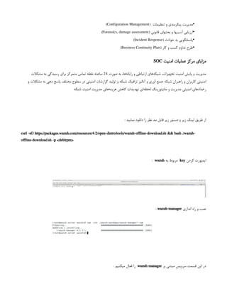 •
‫تنظیمات‬ ‫و‬ ‫پیکربندی‬ ‫مدیریت‬
 
(
Configuration Management
)
•
( ‫قانونی‬ ‫بحثهای‬ ‫و‬ ‫آسیبها‬ ‫ارزیابی‬
Forensics, damage assessment
)
•
( ‫حوادث‬ ‫به‬ ‫پاسخگویی‬
Incident Response
)
•
( ‫کار‬ ‫و‬ ‫کسب‬ ‫تداوم‬ ‫طرح‬
Business Continuity Plan
)
‫امنیت‬ ‫عملیات‬ ‫مرکز‬ ‫مزایای‬
SOC
‫صورت‬ ‫به‬ ،‫‌ها‬
‫ه‬‫رايان‬ ‫و‬ ‫ارتباطی‬ ‫‌های‬
‫ه‬‫شبك‬ ،‫تجهيزات‬ ‫امنیت‬ ‫پايش‬ ‫و‬ ‫مديريت‬
24
‫مشکالت‬ ‫به‬ ‫رسيدگی‬ ‫برای‬ ‫متمرکز‬ ‫تماس‬ ‫نقطه‬ ‫ساعته‬
‫و‬ ‫مشکالت‬ ‫به‬ ‫دهی‬ ‫پاسخ‬ ‫مختلف‬ ‫سطوح‬ ‫در‬ ‫امنیتی‬ ‫گزارشات‬ ‫توليد‬ ‫و‬ ‫شبکه‬ ‫ترافيک‬ ‫آناليز‬ ‫و‬ ‫آوری‬ ‫جمع‬ ‫شبکه‬ ‫راهبران‬ ‫و‬ ‫کاربران‬ ‫امنيتی‬
‫شبکه‬ ‫امنيت‬ ‫مديريت‬ ‫‌های‬
‫ه‬‫هزين‬ ‫کاهش‬ ‫تهديدات‬ ‫‌ای‬
‫ه‬‫لحظ‬ ‫مانيتورينگ‬ ‫و‬ ‫مديريت‬ ‫امنيتی‬ ‫رخدادهای‬
: ‫نمایید‬ ‫دانلود‬ ‫را‬ ‫نظر‬ ‫مد‬ ‫فایل‬ ‫زیر‬ ‫دستور‬ ‫و‬ ‫زیر‬ ‫لینک‬ ‫طریق‬ ‫از‬
curl -sO https://packages.wazuh.com/resources/4.2/open-distro/tools/wazuh-offline-download.sh && bash ./wazuh-
offline-download.sh -p <deb|rpm>
‫کردن‬ ‫ایمپورت‬
key
‫به‬ ‫مربوط‬
wazuh
:
‫اندازی‬ ‫راه‬ ‫و‬ ‫نصب‬
wazuh-manager
:
‫بر‬ ‫مبتنی‬ ‫سرویس‬ ‫قسمت‬ ‫این‬ ‫در‬
wazuh-manager
‌
: ‫میکنیم‬ ‫فعال‬ ‫را‬
 