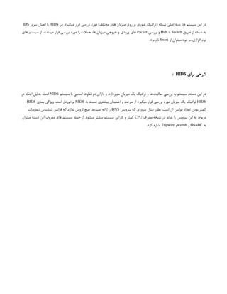 ‫در‬ .‫میگیرد‬ ‫قرار‬ ‫بررسی‬ ‫مورد‬ )‫مختلف‬ ‫های‬ ‫میزبان‬ ‫روی‬ ‫بر‬ ‫عبوری‬ ‫(ترافیک‬ ‫شبکه‬ ‫اصلی‬ ‫بدنه‬ ،‫ها‬ ‫سیستم‬ ‫این‬ ‫در‬
HIDS
‫سرور‬ ‫اتصال‬ ‫با‬
IDS
‫طریق‬ ‫از‬ ‫شبکه‬ ‫به‬
Switch
‫یا‬
Hub
‫بررسی‬ ‫و‬
Packet
‫های‬ ‫سیستم‬ ‫از‬ .‫میدهند‬ ‫قرار‬ ‫بررسی‬ ‫مورد‬ ‫را‬ ‫حمالت‬ ،‫ها‬ ‫میزبان‬ ‫خروجی‬ ‫و‬ ‫ورودی‬ ‫های‬
‫از‬ ‫میتوان‬ ‫موجود‬ ‫افزاری‬ ‫نرم‬
Snort
.‫برد‬ ‫نام‬
‫برای‬ ‫شرحی‬
HIDS
:
‫سیستم‬ ‫با‬ ‫اساسی‬ ‫تفاوت‬ ‫دو‬ ‫دارای‬ ‫و‬ .‫میپردازد‬ ‫میزبان‬ ‫یک‬ ‫ترافیک‬ ‫و‬ ‫ها‬ ‫فعالیت‬ ‫بررسی‬ ‫به‬ ‫سیستم‬ ،‫دسته‬ ‫این‬ ‫در‬
NIDS
‫در‬ ‫اینکه‬ ‫بدلیل‬ .‫است‬
HIDS
‫به‬ ‫نسبت‬ ‫بیشتری‬ ‫اطمینان‬ ‫و‬ ‫سرعت‬ ‫از‬ ‫میگیرد‬ ‫قرار‬ ‫بررسی‬ ‫مورد‬ ‫میزبان‬ ‫یک‬ ‫ترافیک‬
NIDS
‫بعدی‬ ‫ویژگی‬ .‫است‬ ‫برخوردار‬
HIDS
‫سرویس‬ ‫که‬ ‫سروری‬ ‫مثال‬ ‫بطور‬ ،‫است‬ ‫ان‬ ‫قوانین‬ ‫تعداد‬ ‫بودن‬ ‫کمتر‬
DNS
‫تهدیدات‬ ‫شناسایی‬ ‫قوانین‬ ‫که‬ ‫ندارد‬ ‫لزومی‬ ‫هیچ‬ ‫نمیدهد‬ ‫ارائه‬ ‫را‬
‫مصرف‬ ‫نتیجه‬ ‫در‬ ‫بداند‬ ‫را‬ ‫سرویس‬ ‫این‬ ‫به‬ ‫مربوط‬
CPU
‫میتوان‬ ‫دسته‬ ‫این‬ ‫معروف‬ ‫های‬ ‫سیستم‬ ‫جمله‬ ‫از‬ .‫میشود‬ ‫بیشتر‬ ‫سیستم‬ ‫کارایی‬ ‫و‬ ‫کمتر‬
‫به‬
OSSEC
‫و‬
wazuh
‫و‬
Tripwire
.‫کرد‬ ‫اشاره‬
 