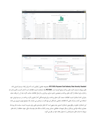 PCI DSS) Payment Card Industry Data Security Standard
‫داده‬ ‫امنیتی‬ ‫سیستم‬ ‫ارتقاء‬ ‫برای‬ ‫که‬ ‫است‬ ‫قوانین‬ ‫از‬ ‫جامعی‬ ‫مجموعه‬ )
.‫است‬ ‫گردیده‬ ‫وضع‬ ‫پرداخت‬ ‫های‬ ‫کارت‬ ‫صنعت‬ ‫به‬ ‫مربوط‬ ‫های‬
PCI DSS
‫حد‬ ‫هر‬ ‫با‬ ‫کاری‬ ‫و‬ ‫کسب‬ ‫هر‬ ‫که‬ ‫است‬ ‫اطالعات‬ ‫امنیت‬ ‫استاندارد‬ ‫یک‬
.‫نماید‬ ‫دریافت‬ ‫را‬ ‫آن‬ ‫باید‬ ‫کارت‬ ‫صاحب‬ ‫اطالعات‬ ‫ارسال‬ ‫یا‬ ‫و‬ ‫پردازش‬ ،‫سازی‬ ‫ذخیره‬ ‫همچنین‬ ‫و‬ ‫پرداخت‬ ‫های‬ ‫کارت‬ ‫از‬ ‫استفاده‬ ‫برای‬ ،‫اندازه‬ ‫و‬
‫خود‬ ‫فروش‬ ‫سیستم‬ ‫در‬ ‫پرداخت‬ ‫کارت‬ ‫فناوری‬ ‫از‬ ‫که‬ ‫فروشندگانی‬ ‫برای‬ ،‫پرداخت‬ ‫های‬ ‫کارت‬ ‫صنعت‬ ‫اطالعات‬ ‫امنیت‬ ‫استاندارد‬ ‫اخذ‬ ،‫بنابراین‬
.‫باشد‬ ‫می‬ ‫ضروری‬ ‫و‬ ‫مهم‬ ‫موضوع‬ ‫یک‬ ،‫نمایند‬ ‫می‬ ‫پردازش‬ ‫را‬ ‫کارت‬ ‫نوع‬ ‫این‬ ‫دارندگان‬ ‫شخصی‬ ‫اطالعات‬ ‫که‬ ‫هایی‬ ‫شرکت‬ ‫و‬ ‫کنند‬ ‫می‬ ‫استفاده‬
،‫ها‬ ‫رویه‬ ،‫ها‬ ‫سیاست‬ ،‫امنیت‬ ‫مدیریت‬ ‫برای‬ ‫هایی‬ ‫نیازمندی‬ ‫شامل‬ ‫که‬ ‫است‬ ‫وجهی‬ ‫چند‬ ‫امنیتی‬ ‫استاندارد‬ ‫نوعی‬ ‫واقع‬ ‫در‬ ،‫جامع‬ ‫استاندارد‬ ‫این‬
‫های‬ ‫داده‬ ‫از‬ ‫حفاظت‬ ‫جهت‬ ،‫مالی‬ ‫مؤسسات‬ ‫و‬ ‫ها‬ ‫بانک‬ ‫به‬ ‫کمک‬ ‫و‬ ‫بوده‬ ‫حساس‬ ‫حفاظتی‬ ‫تمهیدات‬ ‫دیگر‬ ‫و‬ ‫افزار‬ ‫نرم‬ ‫طراحی‬ ،‫شبکه‬ ‫معماری‬
.‫گیرد‬ ‫می‬ ‫نظر‬ ‫در‬ ‫خود‬ ‫هدف‬ ‫عنوان‬ ‫به‬ ‫را‬ ‫مشتریانشان‬ ‫های‬ ‫حساب‬ ‫به‬ ‫مربوط‬
 