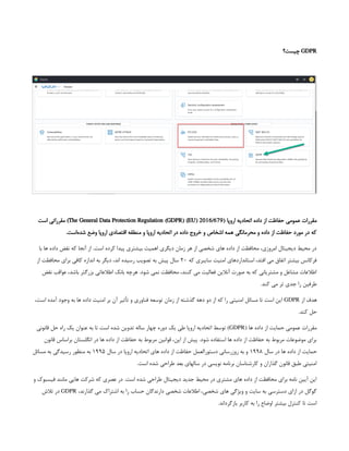GDPR
‫چیست؟‬
‫اروپا‬ ‫اتحادیه‬ ‫داده‬ ‫از‬ ‫حفاظت‬ ‫عمومی‬ ‫مقررات‬
(
The General Data Protection Regulation (GDPR) (EU) 2016/679
‫است‬ ‫مقرراتی‬ )
.‫‌است‬
‫ه‬‫شد‬ ‫وضع‬ ‫اروپا‬ ‫اقتصادی‬ ‫منطقه‬ ‫و‬ ‫اروپا‬ ‫اتحادیه‬ ‫در‬ ‫داده‬ ‫خروج‬ ‫و‬ ‫اشخاص‬ ‫همه‬ ‫محرمانگی‬ ‫و‬ ‫داده‬ ‫از‬ ‫حفاظت‬ ‫مورد‬ ‫در‬ ‫که‬
‫با‬ ‫ها‬ ‫داده‬ ‫نقض‬ ‫که‬ ‫آنجا‬ ‫از‬ .‫است‬ ‫کرده‬ ‫پیدا‬ ‫بیشتری‬ ‫اهمیت‬ ‫دیگری‬ ‫زمان‬ ‫هر‬ ‫از‬ ‫شخصی‬ ‫های‬ ‫داده‬ ‫از‬ ‫محافظت‬ ،‫امروزی‬ ‫دیجیتال‬ ‫محیط‬ ‫در‬
‫که‬ ‫سایبری‬ ‫امنیت‬ ‫استانداردهای‬ ،‫افتد‬ ‫می‬ ‫اتفاق‬ ‫بیشتر‬ ‫فرکانس‬
۲۰
‫از‬ ‫محافظت‬ ‫برای‬ ‫کافی‬ ‫اندازه‬ ‫به‬ ‫دیگر‬ ،‫اند‬ ‫رسیده‬ ‫تصویب‬ ‫به‬ ‫پیش‬ ‫سال‬
‫نقض‬ ‫عواقب‬ ،‫باشد‬ ‫بزرگتر‬ ‫اطالعاتی‬ ‫بانک‬ ‫هرچه‬ .‫شود‬ ‫نمی‬ ‫محافظت‬ ،‫کنند‬ ‫می‬ ‫فعالیت‬ ‫آنالین‬ ‫صورت‬ ‫به‬ ‫که‬ ‫مشتریانی‬ ‫و‬ ‫مشاغل‬ ‫اطالعات‬
.‫کند‬ ‫می‬ ‫تر‬ ‫جدی‬ ‫را‬ ‫طرفین‬
‫از‬ ‫هدف‬
GDPR
،‫است‬ ‫آمده‬ ‫وجود‬ ‫به‬ ‫ها‬ ‫داده‬ ‫امنیت‬ ‫بر‬ ‫آن‬ ‫تأثیر‬ ‫و‬ ‫فناوری‬ ‫توسعه‬ ‫زمان‬ ‫از‬ ‫گذشته‬ ‫دهه‬ ‫دو‬ ‫از‬ ‫که‬ ‫را‬ ‫امنیتی‬ ‫مسائل‬ ‫تا‬ ‫است‬ ‫این‬
.‫کند‬ ‫حل‬
( ‫ها‬ ‫داده‬ ‫از‬ ‫حمایت‬ ‫عمومی‬ ‫مقررات‬
GDPR
‫قانونی‬ ‫حل‬ ‫راه‬ ‫یک‬ ‫عنوان‬ ‫به‬ ‫تا‬ ‫است‬ ‫شده‬ ‫تدوین‬ ‫ساله‬ ‫چهار‬ ‫دوره‬ ‫یک‬ ‫طی‬ ‫اروپا‬ ‫اتحادیه‬ ‫توسط‬ )
‫قانون‬ ‫براساس‬ ‫انگلستان‬ ‫در‬ ‫ها‬ ‫داده‬ ‫از‬ ‫حفاظت‬ ‫به‬ ‫مربوط‬ ‫قوانین‬ ،‫این‬ ‫از‬ ‫پیش‬ .‫شود‬ ‫استفاده‬ ‫ها‬ ‫داده‬ ‫از‬ ‫حفاظت‬ ‫به‬ ‫مربوط‬ ‫موضوعات‬ ‫برای‬
‫سال‬ ‫در‬ ‫ها‬ ‫داده‬ ‫از‬ ‫حمایت‬
۱۹۹۸
‫سال‬ ‫در‬ ‫اروپا‬ ‫اتحادیه‬ ‫های‬ ‫داده‬ ‫از‬ ‫حفاظت‬ ‫دستورالعمل‬ ‫روزرسانی‬ ‫به‬ ‫و‬
۱۹۹۵
‫مسائل‬ ‫به‬ ‫رسیدگی‬ ‫منظور‬ ‫به‬
.‫است‬ ‫شده‬ ‫طراحی‬ ‫بعد‬ ‫سالهای‬ ‫در‬ ‫نویسی‬ ‫برنامه‬ ‫کارشناسان‬ ‫و‬ ‫گذاران‬ ‫قانون‬ ‫طبق‬ ‫امنیتی‬
‫و‬ ‫فیسبوک‬ ‫مانند‬ ‫هایی‬ ‫شرکت‬ ‫که‬ ‫عصری‬ ‫در‬ .‫است‬ ‫شده‬ ‫طراحی‬ ‫دیجیتال‬ ‫جدید‬ ‫محیط‬ ‫در‬ ‫مشتری‬ ‫های‬ ‫داده‬ ‫از‬ ‫محافظت‬ ‫برای‬ ‫نامه‬ ‫آیین‬ ‫این‬
،‫گذارند‬ ‫می‬ ‫اشتراک‬ ‫به‬ ‫را‬ ‫حساب‬ ‫دارندگان‬ ‫شخصی‬ ‫اطالعات‬ ،‫شخصی‬ ‫های‬ ‫ویژگی‬ ‫و‬ ‫سایت‬ ‫به‬ ‫دسترسی‬ ‫ازای‬ ‫در‬ ‫گوگل‬
GDPR
‫تالش‬ ‫در‬
.‫بازگرداند‬ ‫کاربر‬ ‫به‬ ‫را‬ ‫اوضاع‬ ‫بیشتر‬ ‫کنترل‬ ‫تا‬ ‫است‬
 