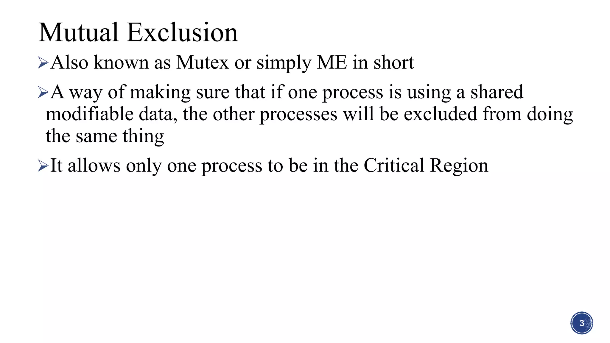 Also known as Mutex or simply ME in short
A way of making sure that if one process is using a shared
modifiable data, the other processes will be excluded from doing
the same thing
It allows only one process to be in the Critical Region
3
Mutual Exclusion
 
