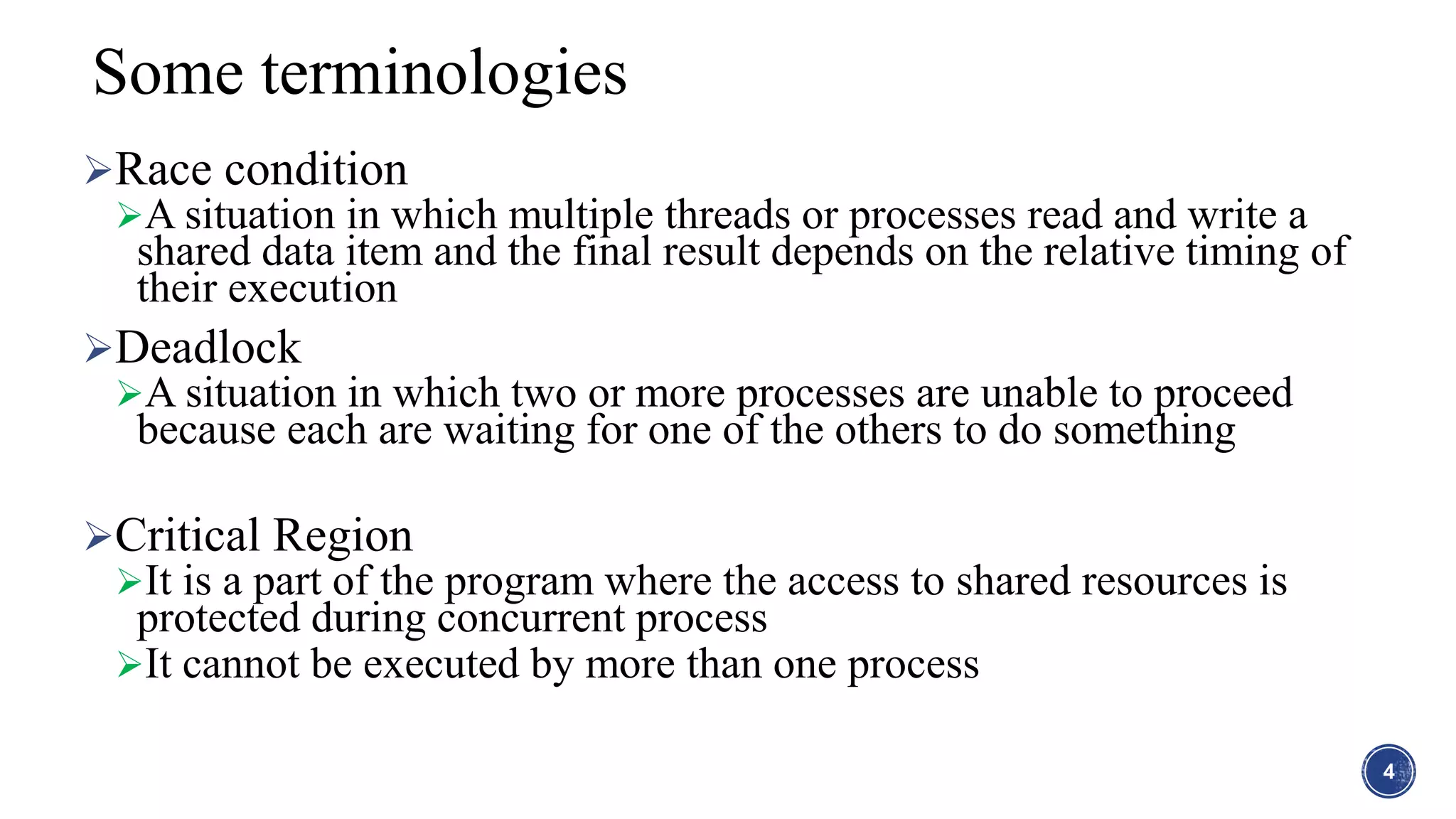 Race condition
A situation in which multiple threads or processes read and write a
shared data item and the final result depends on the relative timing of
their execution
Deadlock
A situation in which two or more processes are unable to proceed
because each are waiting for one of the others to do something
Critical Region
It is a part of the program where the access to shared resources is
protected during concurrent process
It cannot be executed by more than one process
4
Some terminologies
 