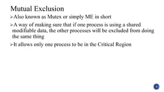 Also known as Mutex or simply ME in short
A way of making sure that if one process is using a shared
modifiable data, the other processes will be excluded from doing
the same thing
It allows only one process to be in the Critical Region
3
Mutual Exclusion
 