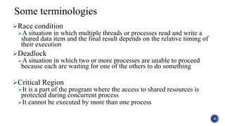 Race condition
A situation in which multiple threads or processes read and write a
shared data item and the final result depends on the relative timing of
their execution
Deadlock
A situation in which two or more processes are unable to proceed
because each are waiting for one of the others to do something
Critical Region
It is a part of the program where the access to shared resources is
protected during concurrent process
It cannot be executed by more than one process
4
Some terminologies
 