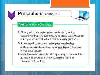 Mostly all of us login to our systems by using
passwords but it is less secure because we always set
a simple password which can be easily guessed.
User Accounts Security
So we need to set a complex password using
alphanumeric characters, symbols, Upper Case and
lower case letters.
Your Password must be strong enough that can’t be
guessed or cracked by various Brute force or
Dictionary Attacks.
Precautions continue…
 