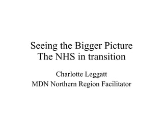 Seeing the Bigger Picture The NHS in transition Charlotte Leggatt MDN Northern Region Facilitator 