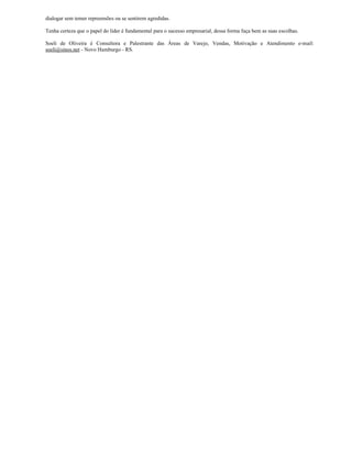 dialogar sem temer repreensões ou se sentirem agredidas.

Tenha certeza que o papel do líder é fundamental para o sucesso empresarial, dessa forma faça bem as suas escolhas.

Soeli de Oliveira é Consultora e Palestrante das Áreas de Varejo, Vendas, Motivação e Atendimento e-mail:
soeli@sinos.net - Novo Hamburgo - RS.
 