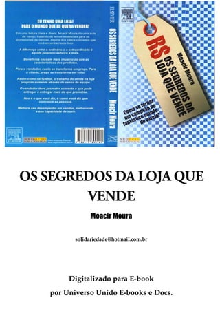 OS SEGREDOS DA LOJA QUE
        VENDE
               Moacir Moura


          solidariedade@hotmail.com.br




        Digitalizado para E-book
   por Universo Unido E-books e Docs.
 
