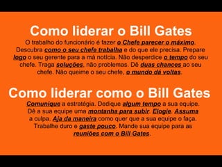 Como liderar o Bill Gates
    O trabalho do funcionário é fazer o Chefe parecer o máximo.
 Descubra como o seu chefe trabalha e do que ele precisa. Prepare
logo o seu gerente para a má notícia. Não desperdice o tempo do seu
  chefe. Traga soluções, não problemas. Dê duas chances ao seu
        chefe. Não queime o seu chefe, o mundo dá voltas.


Como liderar como o Bill Gates
    Comunique a estratégia. Dedique algum tempo a sua equipe.
    Dê a sua equipe uma montanha para subir. Elogie. Assuma
     a culpa. Aja da maneira como quer que a sua equipe o faça.
       Trabalhe duro e gaste pouco. Mande sua equipe para as
                     reuniões com o Bill Gates.
 