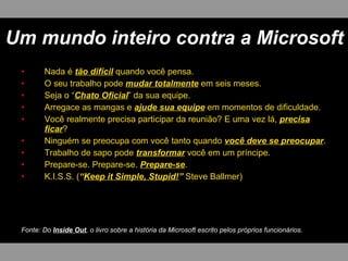 Um mundo inteiro contra a Microsoft
 •      Nada é tão difícil quando você pensa.
 •      O seu trabalho pode mudar totalmente em seis meses.
 •      Seja o “Chato Oficial” da sua equipe.
 •      Arregace as mangas e ajude sua equipe em momentos de dificuldade.
 •      Você realmente precisa participar da reunião? E uma vez lá, precisa
        ficar?
 •      Ninguém se preocupa com você tanto quando você deve se preocupar.
 •      Trabalho de sapo pode transformar você em um príncipe.
 •      Prepare-se. Prepare-se. Prepare-se.
 •      K.I.S.S. (“Keep it Simple, Stupid!” Steve Ballmer)




 Fonte: Do Inside Out, o livro sobre a história da Microsoft escrito pelos próprios funcionários.
 
