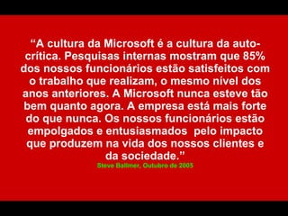 “A cultura da Microsoft é a cultura da auto-
 crítica. Pesquisas internas mostram que 85%
dos nossos funcionários estão satisfeitos com
  o trabalho que realizam, o mesmo nível dos
anos anteriores. A Microsoft nunca esteve tão
 bem quanto agora. A empresa está mais forte
 do que nunca. Os nossos funcionários estão
  empolgados e entusiasmados pelo impacto
 que produzem na vida dos nossos clientes e
                 da sociedade.”
              Steve Ballmer, Outubro de 2005
 