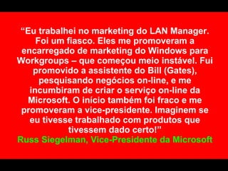 “Eu trabalhei no marketing do LAN Manager.
     Foi um fiasco. Eles me promoveram a
 encarregado de marketing do Windows para
Workgroups – que começou meio instável. Fui
    promovido a assistente do Bill (Gates),
      pesquisando negócios on-line, e me
   incumbiram de criar o serviço on-line da
  Microsoft. O início também foi fraco e me
 promoveram a vice-presidente. Imaginem se
   eu tivesse trabalhado com produtos que
            tivessem dado certo!”
Russ Siegelman, Vice-Presidente da Microsoft
 