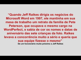 “Quando Jeff Raikes dirigia os negócios do
  Microsoft Word em 1997, ele mantinha em sua
 mesa de trabalho um retrato da família de Pete
    Peterson, que ocupava o mesmo cargo na
WordPerfect, e sabia de cor os nomes e datas de
  aniversário das sete crianças da foto. Raikes
levava a concorrência muito a sério e queria que
          sua equipe fizesse o mesmo”
         De um funcionário muito próximo a Jeff Raikes
 