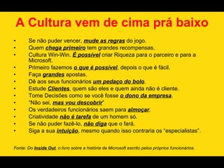 A Cultura vem de cima prá baixo
•      Se não puder vencer, mude as regras do jogo.
•      Quem chega primeiro tem grandes recompensas.
•      Cultura Win-Win. É possível criar Riqueza para o parceiro e para a
       Microsoft.
•      Primeiro fazemos o que é possível, depois o que é fácil.
•      Faça grandes apostas.
•      Dê aos seus funcionários um pedaço do bolo.
•      Estude Clientes, quem são eles e quem ainda não é cliente.
•      Tome Decisões como se você fosse o dono da empresa.
•      “Não sei, mas vou descobrir”
•      Os verdadeiros funcionários saem para almoçar.
•      Criatividade não é tarefa de um homem só.
•      Se não puder fazê-lo, não diga que o fará.
•      Siga a sua intuição, mesmo quando isso contraria os “especialistas”.


Fonte: Do Inside Out, o livro sobre a história da Microsoft escrito pelos próprios funcionários.
 