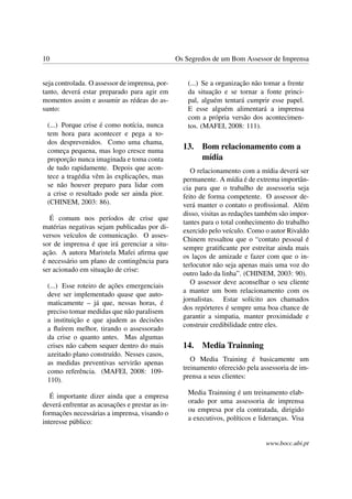 10                                               Os Segredos de um Bom Assessor de Imprensa


seja controlada. O assessor de imprensa, por-        (...) Se a organização não tomar a frente
tanto, deverá estar preparado para agir em           da situação e se tornar a fonte princi-
momentos assim e assumir as rédeas do as-            pal, alguém tentará cumprir esse papel.
sunto:                                               E esse alguém alimentará a imprensa
                                                     com a própria versão dos acontecimen-
 (...) Porque crise é como notícia, nunca            tos. (MAFEI, 2008: 111).
 tem hora para acontecer e pega a to-
 dos desprevenidos. Como uma chama,
 começa pequena, mas logo cresce numa
                                                   13.    Bom relacionamento com a
 proporção nunca imaginada e toma conta                   mídia
 de tudo rapidamente. Depois que acon-                O relacionamento com a mídia deverá ser
 tece a tragédia vêm às explicações, mas           permanente. A mídia é de extrema importân-
 se não houver preparo para lidar com              cia para que o trabalho de assessoria seja
 a crise o resultado pode ser ainda pior.          feito de forma competente. O assessor de-
 (CHINEM, 2003: 86).                               verá manter o contato o proﬁssional. Além
                                                   disso, visitas as redações também são impor-
  É comum nos períodos de crise que
                                                   tantes para o total conhecimento do trabalho
matérias negativas sejam publicadas por di-
                                                   exercido pelo veículo. Como o autor Rivaldo
versos veículos de comunicação. O asses-
                                                   Chinem ressaltou que o “contato pessoal é
sor de imprensa é que irá gerenciar a situ-
                                                   sempre gratiﬁcante por estreitar ainda mais
ação. A autora Maristela Mafei aﬁrma que
                                                   os laços de amizade e fazer com que o in-
é necessário um plano de contingência para
                                                   terlocutor não seja apenas mais uma voz do
ser acionado em situação de crise:
                                                   outro lado da linha”. (CHINEM, 2003: 90).
                                                      O assessor deve aconselhar o seu cliente
 (...) Esse roteiro de ações emergenciais
                                                   a manter um bom relacionamento com os
 deve ser implementado quase que auto-
                                                   jornalistas. Estar solícito aos chamados
 maticamente – já que, nessas horas, é
                                                   dos repórteres é sempre uma boa chance de
 preciso tomar medidas que não paralisem
                                                   garantir a simpatia, manter proximidade e
 a instituição e que ajudem as decisões
                                                   construir credibilidade entre eles.
 a ﬂuírem melhor, tirando o assessorado
 da crise o quanto antes. Mas algumas
 crises não cabem sequer dentro do mais            14.    Media Trainning
 azeitado plano construído. Nesses casos,
                                                      O Media Training é basicamente um
 as medidas preventivas servirão apenas
                                                   treinamento oferecido pela assessoria de im-
 como referência. (MAFEI, 2008: 109-
                                                   prensa a seus clientes:
 110).
                                                     Media Trainning é um treinamento elab-
   É importante dizer ainda que a empresa
                                                     orado por uma assessoria de imprensa
deverá enfrentar as acusações e prestar as in-
                                                     ou empresa por ela contratada, dirigido
formações necessárias a imprensa, visando o
                                                     a executivos, políticos e lideranças. Visa
interesse público:

                                                                                 www.bocc.ubi.pt
 