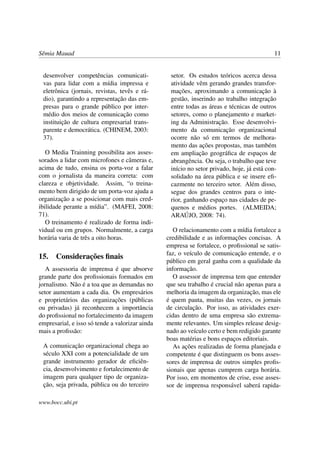 Sêmia Mauad                                                                                 11


 desenvolver competências comunicati-             setor. Os estudos teóricos acerca dessa
 vas para lidar com a mídia impressa e            atividade vêm gerando grandes transfor-
 eletrônica (jornais, revistas, tevês e rá-       mações, aproximando a comunicação à
 dio), garantindo a representação das em-         gestão, inserindo ao trabalho integração
 presas para o grande público por inter-          entre todas as áreas e técnicas de outros
 médio dos meios de comunicação como              setores, como o planejamento e market-
 instituição de cultura empresarial trans-        ing da Administração. Esse desenvolvi-
 parente e democrática. (CHINEM, 2003:            mento da comunicação organizacional
 37).                                             ocorre não só em termos de melhora-
                                                  mento das ações propostas, mas também
   O Media Trainning possibilita aos asses-       em ampliação geográﬁca de espaços de
sorados a lidar com microfones e câmeras e,       abrangência. Ou seja, o trabalho que teve
acima de tudo, ensina os porta-voz a falar        início no setor privado, hoje, já está con-
com o jornalista da maneira correta: com          solidado na área pública e se insere eﬁ-
clareza e objetividade. Assim, “o treina-         cazmente no terceiro setor. Além disso,
mento bem dirigido de um porta-voz ajuda a        segue dos grandes centros para o inte-
organização a se posicionar com mais cred-        rior, ganhando espaço nas cidades de pe-
ibilidade perante a mídia”. (MAFEI, 2008:         quenos e médios portes. (ALMEIDA;
71).                                              ARAÚJO, 2008: 74).
   O treinamento é realizado de forma indi-
vidual ou em grupos. Normalmente, a carga           O relacionamento com a mídia fortalece a
horária varia de três a oito horas.              credibilidade e as informações concisas. A
                                                 empresa se fortalece, o proﬁssional se satis-
                                                 faz, o veículo de comunicação entende, e o
15. Considerações ﬁnais
                                                 público em geral ganha com a qualidade da
   A assessoria de imprensa é que absorve        informação.
grande parte dos proﬁssionais formados em           O assessor de imprensa tem que entender
jornalismo. Não é a toa que as demandas no       que seu trabalho é crucial não apenas para a
setor aumentam a cada dia. Os empresários        melhoria da imagem da organização, mas ele
e proprietários das organizações (públicas       é quem pauta, muitas das vezes, os jornais
ou privadas) já reconhecem a importância         de circulação. Por isso, as atividades exer-
do proﬁssional no fortalecimento da imagem       cidas dentro de uma empresa são extrema-
empresarial, e isso só tende a valorizar ainda   mente relevantes. Um simples release desig-
mais a proﬁssão:                                 nado ao veículo certo e bem redigido garante
                                                 boas matérias e bons espaços editoriais.
 A comunicação organizacional chega ao              As ações realizadas de forma planejada e
 século XXI com a potencialidade de um           competente é que distinguem os bons asses-
 grande instrumento gerador de eﬁciên-           sores de imprensa de outros simples proﬁs-
 cia, desenvolvimento e fortalecimento de        sionais que apenas cumprem carga horária.
 imagem para qualquer tipo de organiza-          Por isso, em momentos de crise, esse asses-
 ção, seja privada, pública ou do terceiro       sor de imprensa responsável saberá rapida-

www.bocc.ubi.pt
 
