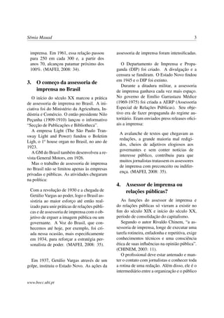 Sêmia Mauad                                                                                   3


 imprensa. Em 1961, essa relação passou         assessoria de imprensa foram intensiﬁcadas.
 para 250 em cada 300 e, a partir dos
 anos 70, alcançou patamar próximo dos             O Departamento de Imprensa e Propa-
 100%. (MAFEI, 2008: 34).                       ganda (DIP) foi criado. A divulgação e a
                                                censura se fundiram. O Estado Novo ﬁndou
                                                em 1945 e o DIP foi extinto.
3. O começo da assessoria de
                                                   Durante a ditadura militar, a assessoria
   imprensa no Brasil                           de imprensa ganhava cada vez mais espaço.
   O início do século XX marcou a prática       No governo de Emílio Garrastazu Médice
de assessoria de imprensa no Brasil. A ini-     (1969-1975) foi criada a AERP (Assessoria
ciativa foi do Ministério da Agricultura, In-   Especial de Relações Públicas). Seu obje-
dústria e Comércio. O então presidente Nilo     tivo era de fazer propaganda do regime au-
Peçanha (1909-1910) lançou o informativo        toritário. Eram enviados press releases oﬁci-
“Secção de Publicações e Bibliotheca”.          ais a imprensa:
   A empresa Light (The São Paulo Tran-
                                                 A avalanche de textos que chegavam as
sway Light and Power) fundou o Boletim
                                                 redações, a grande maioria mal redigi-
Ligh, o 1o house organ no Brasil, no ano de
                                                 dos, cheios de adjetivos elogiosos aos
1923.
                                                 governantes e sem conter notícias de
   A GM do Brasil também desenvolveu a re-
                                                 interesse público, contribuiu para que
vista General Motors, em 1926.
                                                 muitos jornalistas tratassem os assessores
   Mas o trabalho de assessoria de imprensa
                                                 de imprensa com preconceito ou indifer-
no Brasil não se limitou apenas às empresas
                                                 ença. (MAFEI, 2008: 35).
privadas e públicas. As atividades chegaram
na política:
                                                4.   Assessor de imprensa ou
 Com a revolução de 1930 e a chegada de              relações públicas?
 Getúlio Vargas ao poder, logo o Brasil as-
 sistiria ao maior esforço até então real-         As funções do assessor de imprensa e
 izado para unir práticas de relações públi-    do relações públicas só vieram a existir no
 cas e de assessoria de imprensa com o ob-      ﬁm do século XIX e início do século XX,
 jetivo de erguer a imagem pública ou um        período de consolidação do capitalismo.
 governante. A Voz do Brasil, que con-             Segundo o autor Rivaldo Chinem, “a as-
 hecemos até hoje, por exemplo, foi cri-        sessoria de imprensa, longe de executar uma
 ada nessa ocasião, mais especiﬁcamente         tarefa rotineira, enfadonha e repetitiva, exige
 em 1934, para reforçar a estratégia per-       conhecimentos técnicos e uma consciência
 sonalista de poder. (MAFEI, 2008: 35).         ética de suas inﬂuências na opinião pública”.
                                                (CHINEM, 2003: 11).
                                                   O proﬁssional deve estar antenado e man-
  Em 1937, Getúlio Vargas através de um         ter o contato com jornalistas e conhecer toda
golpe, instituiu o Estado Novo. As ações da     a rotina de uma redação. Além disso, ele é o
                                                intermediário entre a organização e o público

www.bocc.ubi.pt
 