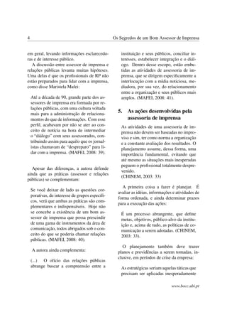 4                                                Os Segredos de um Bom Assessor de Imprensa


em geral, levando informações esclarecedo-           instituição e seus públicos, conciliar in-
ras e de interesse público.                          teresses, estabelecer integração e o diál-
   A discussão entre assessor de imprensa e          ogo. Dentro desse escopo, estão embu-
relações públicas levanta muitas hipóteses.          tidas as atividades de assessoria de im-
Uma delas é que os proﬁssionais de RP não            prensa, que se dirigem especiﬁcamente a
estão preparados para lidar com a imprensa,          interlocução com a mídia noticiosa, me-
como disse Maristela Mafei:                          diadora, por sua vez, do relacionamento
                                                     entre a organização e seus públicos mais
    Até a década de 90, grande parte dos as-         amplos. (MAFEI, 2008: 41).
    sessores de imprensa era formada por re-
    lações públicas, com uma cultura voltada
    mais para a administração de relaciona-
                                                   5.   As ações desenvolvidas pela
    mentos do que de informações. Com esse              assessoria de imprensa
    perﬁl, acabavam por não se ater ao con-          As atividades de uma assessoria de im-
    ceito de notícia na hora de intermediar          prensa não devem ser baseadas no impro-
    o “diálogo” com seus assessorados, con-          viso e sim, ter como norma a organização
    tribuindo assim para aquilo que os jornal-       e a constante avaliação dos resultados. O
    istas chamavam de “despreparo” para li-          planejamento assume, dessa forma, uma
    dar com a imprensa. (MAFEI, 2008: 39).           importância fundamental, evitando que
                                                     até mesmo as situações mais inesperadas
                                                     peguem o proﬁssional totalmente despre-
   Apesar das diferenças, a autora defende
                                                     venido.
ainda que as práticas (assessor e relações
                                                     (CHINEM, 2003: 33)
públicas) se complementam:
                                                     A primeira coisa a fazer é planejar. É
    Se você deixar de lado as questões cor-
                                                   avaliar as idéias, informações e atividades de
    porativas, de interesse de grupos especíﬁ-
                                                   forma ordenada, e ainda determinar prazos
    cos, verá que ambas as práticas são com-
                                                   para a execução das ações:
    plementares e indispensáveis. Hoje não
    se concebe a existência de um bom as-            É um processo abrangente, que deﬁne
    sessor de imprensa que possa prescindir          metas, objetivos, público-alvo da institu-
    de uma gama de instrumentos da área de           ição e, acima de tudo, as políticas de co-
    comunicação, todos abrigados sob o con-          municação a serem adotadas. (CHINEM,
    ceito do que se poderia chamar relações          2003: 33).
    públicas. (MAFEI, 2008: 40).
                                                      O planejamento também deve trazer
    A autora ainda complementa:                    planos e providências a serem tomadas, in-
                                                   clusive, em períodos de crise da empresa:
    (...) O ofício das relações públicas
    abrange buscar a compreensão entre a             As estratégicas seriam aquelas táticas que
                                                     precisam ser aplicadas inesperadamente

                                                                                 www.bocc.ubi.pt
 