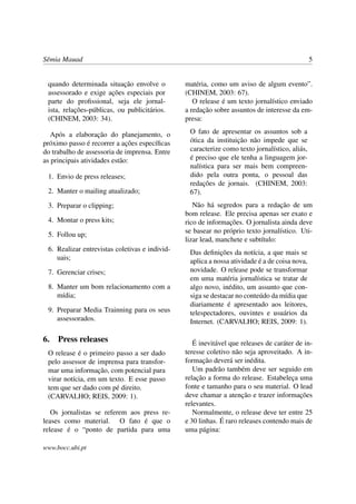 Sêmia Mauad                                                                                    5


 quando determinada situação envolve o          matéria, como um aviso de algum evento”.
 assessorado e exige ações especiais por        (CHINEM, 2003: 67).
 parte do proﬁssional, seja ele jornal-            O release é um texto jornalístico enviado
 ista, relações-públicas, ou publicitários.     a redação sobre assuntos de interesse da em-
 (CHINEM, 2003: 34).                            presa:

   Após a elaboração do planejamento, o          O fato de apresentar os assuntos sob a
próximo passo é recorrer a ações especíﬁcas      ótica da instituição não impede que se
do trabalho de assessoria de imprensa. Entre     caracterize como texto jornalístico, aliás,
as principais atividades estão:                  é preciso que ele tenha a linguagem jor-
                                                 nalística para ser mais bem compreen-
 1. Envio de press releases;                     dido pela outra ponta, o pessoal das
                                                 redações de jornais. (CHINEM, 2003:
 2. Manter o mailing atualizado;                 67).
 3. Preparar o clipping;                           Não há segredos para a redação de um
                                                bom release. Ele precisa apenas ser exato e
 4. Montar o press kits;                        rico de informações. O jornalista ainda deve
                                                se basear no próprio texto jornalístico. Uti-
 5. Follou up;
                                                lizar lead, manchete e subtítulo:
 6. Realizar entrevistas coletivas e individ-    Das deﬁnições da notícia, a que mais se
    uais;                                        aplica a nossa atividade é a de coisa nova,
 7. Gerenciar crises;                            novidade. O release pode se transformar
                                                 em uma matéria jornalística se tratar de
 8. Manter um bom relacionamento com a           algo novo, inédito, um assunto que con-
    mídia;                                       siga se destacar no conteúdo da mídia que
                                                 diariamente é apresentado aos leitores,
 9. Preparar Media Trainning para os seus        telespectadores, ouvintes e usuários da
    assessorados.                                Internet. (CARVALHO; REIS, 2009: 1).

6. Press releases                                  É inevitável que releases de caráter de in-
 O release é o primeiro passo a ser dado        teresse coletivo não seja aproveitado. A in-
 pelo assessor de imprensa para transfor-       formação deverá ser inédita.
 mar uma informação, com potencial para            Um padrão também deve ser seguido em
 virar notícia, em um texto. E esse passo       relação a forma do release. Estabeleça uma
 tem que ser dado com pé direito.               fonte e tamanho para o seu material. O lead
 (CARVALHO; REIS, 2009: 1).                     deve chamar a atenção e trazer informações
                                                relevantes.
   Os jornalistas se referem aos press re-         Normalmente, o release deve ter entre 25
leases como material. O fato é que o            e 30 linhas. É raro releases contendo mais de
release é o “ponto de partida para uma          uma página:

www.bocc.ubi.pt
 