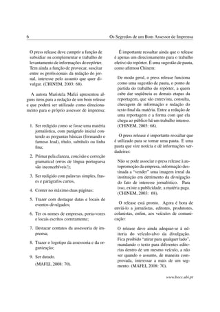 6                                                 Os Segredos de um Bom Assessor de Imprensa


    O press release deve cumprir a função de           É importante ressaltar ainda que o release
    subsidiar ou complementar o trabalho de         é apenas um direcionamento para o trabalho
    levantamento de informações do repórter.        efetivo do repórter. É uma sugestão de pauta,
    Tem ainda a função de provocar, suscitar        como aﬁrmou Chinem:
    entre os proﬁssionais da redação do jor-
    nal, interesse pelo assunto que quer di-          De modo geral, o press release funciona
    vulgar. (CHINEM, 2003: 68).                       como uma sugestão de pauta, o ponto de
                                                      partida do trabalho do repórter, a quem
  A autora Maristela Mafei apresentou al-             cabe dar seqüência as demais etapas da
guns itens para a redação de um bom release           reportagem, que são entrevista, consulta,
e que poderá ser utilizado como direciona-            checagem de informação e redação do
mento para o próprio assessor de imprensa:            texto ﬁnal da matéria. Entre a redação de
                                                      uma reportagem e a forma com que ela
                                                      chega ao público há um trabalho intenso.
    1. Ser redigido como se fosse uma matéria         (CHINEM, 2003: 68).
       jornalística, com parágrafo inicial con-
       tendo as perguntas básicas (formando o         O press release é importante ressaltar que
       famoso lead), título, subtítulo ou linha     é utilizado para se tornar uma pauta. E uma
       ﬁna;                                         pauta que vire notícia e dê informações ver-
                                                    dadeiras:
    2. Primar pela clareza, concisão e correção
       gramatical (erros de língua portuguesa         Não se pode associar o press release à au-
       são inconcebíveis!);                           topromoção da empresa, informação des-
                                                      tinada a “vender” uma imagem irreal da
    3. Ser redigido com palavras simples, fras-       instituição em detrimento da divulgação
       es e parágrafos curtos,                        do fato de interesse jornalístico. Para
                                                      isso, existe a publicidade, a matéria paga.
    4. Conter no máximo duas páginas;
                                                      (CHINEM, 2003: 68).
    5. Trazer com destaque datas e locais de
       eventos divulgados;                            O release está pronto. Agora é hora de
                                                    enviá-lo a jornalistas, editores, produtores,
    6. Ter os nomes de empresas, porta-vozes        colunistas, enﬁm, aos veículos de comuni-
       e locais escritos corretamente;              cação:

    7. Destacar contatos da assessoria de im-         O release deve ainda adequar-se à ed-
       prensa;                                        itoria do veículo-alvo da divulgação.
                                                      Fica proibido “atirar para qualquer lado”,
    8. Trazer o logotipo da assessoria e da or-       mandando o texto para diferentes edito-
       ganização;                                     rias dentro de um mesmo veículo, a não
    9. Ser datado.                                    ser quando o assunto, de maneira com-
                                                      provada, interessar a mais de um seg-
       (MAFEI, 2008: 70).                             mento. (MAFEI, 2008: 70).

                                                                                  www.bocc.ubi.pt
 