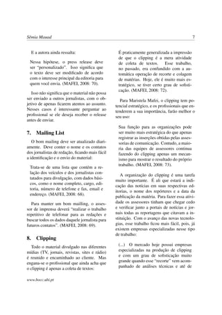Sêmia Mauad                                                                                    7


  E a autora ainda ressalta:                     É praticamente generalizada a impressão
                                                 de que o clipping é a mera atividade
 Nessa hipótese, o press release deve            de coleta de textos.       Esse trabalho,
 ser “personalizado”. Isso signiﬁca que          no passado, era confundido com a au-
 o texto deve ser modiﬁcado de acordo            tomática operação de recorte e colagem
 com o interesse principal da editoria para      de matérias. Hoje, ele é muito mais es-
 quem você envia. (MAFEI, 2008: 70).             tratégico, se tiver certo grau de soﬁsti-
                                                 cação. (MAFEI, 2008: 72).
   Isso não signiﬁca que o material não possa
ser enviado a outros jornalistas, com o ob-        Para Maristela Mafei, o clipping tem po-
jetivo de apenas ﬁcarem atentos ao assunto.     tencial estratégico, e os proﬁssionais que en-
Nesses casos é interessante perguntar ao        tenderem a sua importância, farão melhor o
proﬁssional se ele deseja receber o release     seu uso:
antes de enviar.
                                                 Sua função para as organizações pode
7. Mailing List                                  ser muito mais estratégica do que apenas
                                                 registrar as inserções obtidas pelas asses-
   O bom mailing deve ser atualizado diari-      sorias de comunicação. Contudo, a maio-
amente. Deve conter o nome e os contatos         ria das equipes de assessores continua
dos jornalistas de redação, ﬁcando mais fácil    fazendo do clipping apenas um mecan-
a identiﬁcação e o envio do material:            ismo para mostrar o resultado do próprio
                                                 trabalho. (MAFEI, 2008: 73).
 Trata-se de uma lista que contém a re-
 lação dos veículos e dos jornalistas con-
                                                   A organização do clipping é uma tarefa
 tatados para divulgação, com dados bási-
                                                muito importante. É ali que estará a indi-
 cos, como o nome completo, cargo, edi-
                                                cação das notícias em suas respectivas ed-
 toria, número de telefone e fax, email e
                                                itorias, o nome dos repórteres e a data da
 endereço. (MAFEI, 2008: 68).
                                                publicação da matéria. Para fazer essa ativi-
   Para manter um bom mailling, o asses-        dade os assessores tinham que chegar cedo
sor de imprensa deverá “realizar o trabalho     e veriﬁcar junto a portais de notícias e jor-
repetitivo de telefonar para as redações e      nais todas as reportagens que citavam a in-
buscar todos os dados daquele jornalista para   stituição. Com o avanço das novas tecnolo-
futuros contatos”. (MAFEI, 2008: 69).           gias, esse trabalho ﬁcou mais fácil, pois, já
                                                existem empresas especializadas nesse tipo
                                                de trabalho:
8. Clipping
                                                 (...) O mercado hoje possui empresas
   Todo o material divulgado nas diferentes
                                                 especializadas na produção de clipping
mídias (TV, jornais, revistas, sites e rádio)
                                                 e com um grau de soﬁsticação muito
é reunido e encaminhado ao cliente. Mas
engana-se o proﬁssional que ainda acha que       grande quando esse “recorte” vem acom-
o clipping é apenas a coleta de textos:          panhado de análises técnicas e até de

www.bocc.ubi.pt
 