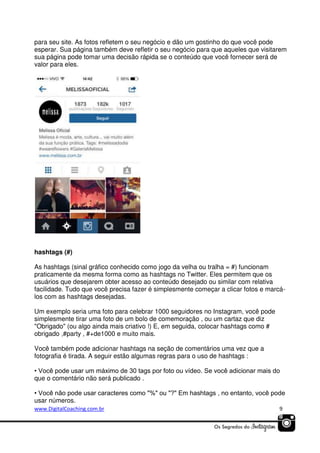 para seu site. As fotos refletem o seu negócio e dão um gostinho do que você pode
esperar. Sua página também deve refletir o seu negócio para que aqueles que visitarem
sua página pode tomar uma decisão rápida se o conteúdo que você fornecer será de
valor para eles.

hashtags (#)
As hashtags (sinal gráfico conhecido como jogo da velha ou tralha = #) funcionam
praticamente da mesma forma como as hashtags no Twitter. Eles permitem que os
usuários que desejarem obter acesso ao conteúdo desejado ou similar com relativa
facilidade. Tudo que você precisa fazer é simplesmente começar a clicar fotos e marcálos com as hashtags desejadas.
Um exemplo seria uma foto para celebrar 1000 seguidores no Instagram, você pode
simplesmente tirar uma foto de um bolo de comemoração , ou um cartaz que diz
"Obrigado" (ou algo ainda mais criativo !) E, em seguida, colocar hashtags como #
obrigado ,#party , #+de1000 e muito mais.
Você também pode adicionar hashtags na seção de comentários uma vez que a
fotografia é tirada. A seguir estão algumas regras para o uso de hashtags :
• Você pode usar um máximo de 30 tags por foto ou vídeo. Se você adicionar mais do
que o comentário não será publicado .
• Você não pode usar caracteres como "%" ou "?" Em hashtags , no entanto, você pode
usar números.
www.DigitalCoaching.com.br

9

 