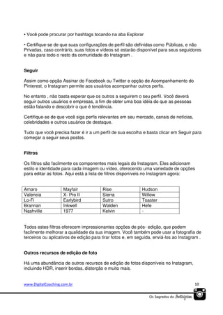 • Você pode procurar por hashtags tocando na aba Explorar
• Certifique-se de que suas configurações de perfil são definidas como Públicas, e não
Privadas, caso contrário, suas fotos e vídeos só estarão disponível para seus seguidores
e não para todo o resto da comunidade do Instagram .
Seguir
Assim como opção Assinar do Facebook ou Twitter e opção de Acompanhamento do
Pinterest, o Instagram permite aos usuários acompanhar outros perfis.
No entanto , não basta esperar que os outros a seguirem o seu perfil. Você deverá
seguir outros usuários e empresas, a fim de obter uma boa idéia do que as pessoas
estão falando e descobrir o que é tendência.
Certifique-se de que você siga perfis relevantes em seu mercado, canais de notícias,
celebridades e outros usuários de destaque.
Tudo que você precisa fazer é ir a um perfil de sua escolha e basta clicar em Seguir para
começar a seguir seus postos.
Filtros
Os filtros são facilmente os componentes mais legais do Instagram. Eles adicionam
estilo e identidade para cada imagem ou vídeo, oferecendo uma variedade de opções
para editar as fotos. Aqui está a lista de filtros disponíveis no Instagram agora:
Amaro
Valencia
Lo-Fi
Brannan
Nashville

Mayfair
X- Pro II
Earlybird
Inkwell
1977

Rise
Sierra
Sutro
Walden
Kelvin

Hudson
Willow
Toaster
Hefe
-

Todos estes filtros oferecem impressionantes opções de pós- edição, que podem
facilmente melhorar a qualidade da sua imagem. Você também pode usar a fotografia de
terceiros ou aplicativos de edição para tirar fotos e, em seguida, enviá-los ao Instagram .
Outros recursos de edição de foto
Há uma abundância de outros recursos de edição de fotos disponíveis no Instagram,
incluindo HDR, inserir bordas, distorção e muito mais.

www.DigitalCoaching.com.br

10

 