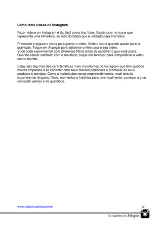 Como fazer vídeos no Instagram
Fazer vídeos on Instagram é tão fácil como tirar fotos. Basta tocar no ícone que
representa uma filmadora, ao lado do botão que é utilizado para tirar fotos.
Pressione e segure o ícone para gravar o vídeo. Solte o ícone quando quiser parar a
gravação. Toque em Avançar para adicionar o filtro para o seu vídeo.
Você pode experimentar com diferentes filtros antes de escolher o que você gosta.
Quando estiver satisfeito com o resultado, toque em Avançar para compartilhar o vídeo
com o mundo.
Estas são algumas das características mais importantes do Instagram que têm ajudado
muitas empresas a se conectar com seus clientes potenciais e promover os seus
produtos e serviços. Como a maioria dos novos empreendimentos, você terá de
experimentar ângulos, filtros, momentos e histórias para, eventualmente, começar a criar
conteúdo valioso e de qualidade.

www.DigitalCoaching.com.br

12

 