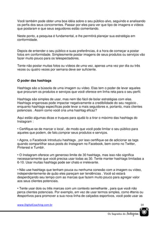 Você também pode obter uma boa idéia sobre o seu público-alvo, seguindo e analisando
os perfis dos seus concorrentes. Passar por eles para ver que tipo de imagens e vídeos
que postaram e que seus seguidores estão comentando.
Neste ponto, a pesquisa é fundamental, e lhe permitirá planejar sua estratégia em
conformidade.
Depois de entender o seu público e suas preferências, é a hora de começar a postar
fotos em conformidade. Simplesmente postar imagens de seus produtos ou serviços vão
fazer muito pouco para os telespectadores.
Tente não postar muitas fotos ou vídeos de uma vez, apenas uma vez por dia ou três
vezes ou quatro vezes por semana deve ser suficiente.
O poder das hashtags
Hashtags são a bússola de uma imagem ou vídeo. Elas tem o poder de levar aqueles
que procuram os produtos e serviços que você oferece em linha reta para o seu perfil.
Hashtags são simples de usar, mas nem tão fácil de bolar estratégias com elas.
Hashtags enganosas pode impactar negativamente a credibilidade do seu negócio ,
enquanto hashtags específicas pode levar a mais seguidores e, portanto, mais clientes
potenciais . Assim como você cria uma hashtag eficaz?
Aqui estão algumas dicas e truques para ajudá-lo a tirar o máximo das hashtags do
Instagram :
• Certifique-se de marcar o local , de modo que você pode limitar o seu público para
aqueles que podem, de fato,comprar seus produtos e serviços.
• Agora, o Facebook introduziu hashtags , por isso certifique-se de adicionar as tags
quando compartilhar seus posts do Instagram no Facebook, bem como no Twitter,
Pinterest e Tumblr.
• O Instagram oferece um generoso limite de 30 hashtags, mas isso não significa
necessariamente que você precisa usar todas as 30. Tente manter hashtags limitadas a
6-10. Usar muitas hashtags pode ser chato e irrelevante.
• Não use hashtags que tenham pouca ou nenhuma conexão com a imagem ou vídeo,
independentemente de quão eles pareçam ser tendências . Você só estará
desperdiçando seu tempo com as marcas que fazem muito pouco para agregar valor
aos seus clientes potenciais.
• Tente usar dois ou três marcas com um contexto semelhante , para que você não
perca clientes potenciais. Por exemplo, em vez de usar termos simples, como #tenis ou
#esportivos para promover a sua nova linha de calçados esportivos, você pode usar as
www.DigitalCoaching.com.br

14

 