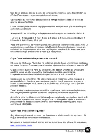 tags de um atleta de elite ou o nome de torneios mais recentes, como #Wimbledon ou
#RolandGarros para chegar a um público mais amplo.
Se suas fotos ou vídeos não estão gerando o tráfego desejado, pode ser a hora de
renovar as suas hashtags .
• Você também pode adicionar tags populares com as específicas que você criou para
aumentar a visibilidade.
A seguir estão as 10 hashtags mais populares no Instagram em Novembro de 2013 :
1 . # love 2 . # instagood 3. # me 4 # cute 5. # follow 6. # like 7. #photooftheday 8. #
iphonesia 9. # picoftheday 10. # girl
Você terá que verificar de vez em quando para ver quais são tendências a cada mês. De
acordo com as estatísticas divulgadas pela Hubspot , fotos com hashtags receberam
mais curtidas do que aquelas fotos sem hashtags em sua descrição. Você deve estar
utilizando hashtags em cada foto e vídeo que você postar.
O que Curtir e comentários podem fazer por você
Há cerca de 1 bilhão de "Curtirdas" no Instagram por dia. Isso é um monte de gostos por
um monte de gente. Com você pode abocanhar alguns destes curtir para a sua marca??
O que acontece quando o Kaká ou a Claudia Leitte postam uma foto de uma árvore
aleatória contra um céu branco? Ele fica lotado de curtidas e comentários,
independentemente da qualidade da imagem ou a sua aparência estética.
Esses gostos ou comentários não são sempre para a imagem ou vídeo, mas para a
personalidade e o desejo de associação com o autor. Isso é o que suas imagens e
vídeos podem fazer por você, desde que você dê o seu público algo com o qual ele
possa se associar.
Talvez a cobertura de um evento específico, uma foto de bastidores ou simplesmente
uma imagem pedindo opiniões sobre uma campanha promocional específica.
Aprender a gerar curtidas e comentários pode ser complicado, mas também é uma ação
interessante e produtiva ao mesmo tempo. Onde curtidas podem ajudar a aumentar a
popularidade e a associação com a marca, os comentários podem ajudar a iniciar
conversas e fidelização.
Quem você precisa estar seguindo?
Seguidores seguirão você enquanto você continuar a adicionar valor ao seu tempo. O
truque é mantê-los envolvidos e interessados.
No entanto, o Instagram não é apenas sobre o aumento de seu número de seguidores,
www.DigitalCoaching.com.br

15

 