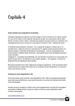Como manter seus seguidores envolvidos
Conseguir seguidores é apenas a primeira etapa. É como convencer um cliente a parar
em sua vitrine. Mas a vitrine apenas não gerará vendas, se o que estiver dentro dela
dentro a incitar a entrar. Assim, você terá que preparar-se para continuar a oferecer uma
variedade de itens que o envolva e o leve para um próximo nível: Comprar de você!
A venda de seus produtos e serviços , com a ajuda de imagens e vídeos não é um
conceito novo. Seja em jornais ou anúncios de TV, apelos visuais sempre tiveram um
grande impacto na tomada de decisão de compradores , mas as necessidades dos
consumidores e hábitos estão evoluindo, o que significa que suas estratégias precisam
evoluir também.
Instagram é a evolução da publicidade, em vez de bater na porta de um consumidor em
potencial que você o convida para o seu próprio espaço e , em seguida, o transforma
gradualmente de seguidores para clientes.
Mas essa transição não é fácil. Depois de conseguir seguidores, você vai precisar focar
constantemente no desenvolvimento de um conteúdo visual interessante, no momento
certo e da maneira correta.

Conheça os seus seguidores e fãs
O primeiro passo será conhecer seus seguidores e fãs . Não se esqueça de pesquisar
quais são suas preferências, o que eles consomem e que tipo de conteúdo eles estão
mais interessados.
Analisar quais as imagens e vídeos criam mais engajamentos, que tipo de mensagens
aumentam o tráfego do site e quais os vídeos e fotos que seus seguidores estão
curtindo ultimamente.
www.DigitalCoaching.com.br

18

 