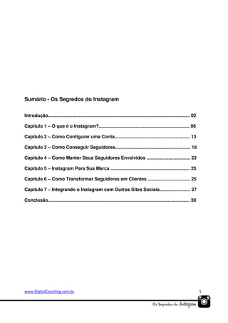 Sumário - Os Segredos do Instagram
Introdução............................................................................................................... 02
Capítulo 1 – O que é o Instagram?....................................................................... 06
Capítulo 2 – Como Configurar uma Conta........................................................... 13
Capítulo 3 – Como Conseguir Seguidores........................................................... 18
Capítulo 4 – Como Manter Seus Seguidores Envolvidos .................................. 23
Capítulo 5 – Instagram Para Sua Marca .............................................................. 25
Capítulo 6 – Como Transformar Seguidores em Clientes ................................. 25
Capítulo 7 – Integrando o Instagram com Outros Sites Sociais........................ 27
Conclusão............................................................................................................... 30

www.DigitalCoaching.com.br

1

 