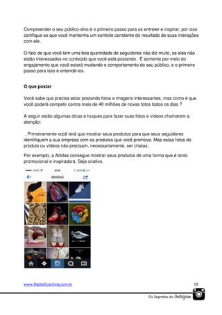 Compreender o seu público-alvo é o primeiro passo para os entreter e inspirar, por isso
certifique-se que você mantenha um controle constante do resultado de suas interações
com ele.
O fato de que você tem uma boa quantidade de seguidores não diz muito, se eles não
estão interessados no conteúdo que você está postando . É somente por meio do
engajamento que você estará mudando o comportamento do seu público, e o primeiro
passo para isso é entendê-los.

O que postar
Você sabe que precisa estar postando fotos e imagens interessantes, mas como é que
você poderá competir contra mais de 40 milhões de novas fotos todos os dias ?
A seguir estão algumas dicas e truques para fazer suas fotos e vídeos chamarem a
atenção:
. Primeiramente você terá que mostrar seus produtos para que seus seguidores
identifiquem a sua empresa com os produtos que você promove. Mas estas fotos do
produto ou vídeos não precisam, necessariamente, ser chatas.
Por exemplo, a Adidas consegue mostrar seus produtos de uma forma que é tanto
promocional e inspiradora. Seja criativo.

www.DigitalCoaching.com.br

19

 