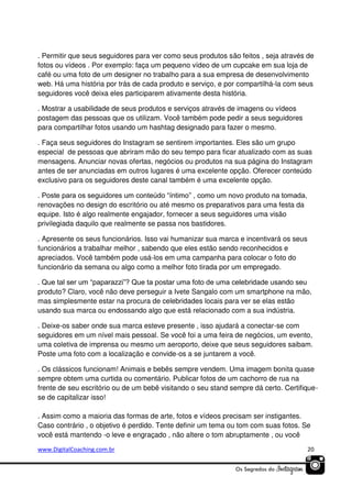 . Permitir que seus seguidores para ver como seus produtos são feitos , seja através de
fotos ou vídeos . Por exemplo: faça um pequeno vídeo de um cupcake em sua loja de
café ou uma foto de um designer no trabalho para a sua empresa de desenvolvimento
web. Há uma história por trás de cada produto e serviço, e por compartilhá-la com seus
seguidores você deixa eles participarem ativamente desta história.
. Mostrar a usabilidade de seus produtos e serviços através de imagens ou vídeos
postagem das pessoas que os utilizam. Você também pode pedir a seus seguidores
para compartilhar fotos usando um hashtag designado para fazer o mesmo.
. Faça seus seguidores do Instagram se sentirem importantes. Eles são um grupo
especial de pessoas que abriram mão do seu tempo para ficar atualizado com as suas
mensagens. Anunciar novas ofertas, negócios ou produtos na sua página do Instagram
antes de ser anunciadas em outros lugares é uma excelente opção. Oferecer conteúdo
exclusivo para os seguidores deste canal também é uma excelente opção.
. Poste para os seguidores um conteúdo “íntimo” , como um novo produto na tomada,
renovações no design do escritório ou até mesmo os preparativos para uma festa da
equipe. Isto é algo realmente engajador, fornecer a seus seguidores uma visão
privilegiada daquilo que realmente se passa nos bastidores.
. Apresente os seus funcionários. Isso vai humanizar sua marca e incentivará os seus
funcionários a trabalhar melhor , sabendo que eles estão sendo reconhecidos e
apreciados. Você também pode usá-los em uma campanha para colocar o foto do
funcionário da semana ou algo como a melhor foto tirada por um empregado.
. Que tal ser um “paparazzi”? Que ta postar uma foto de uma celebridade usando seu
produto? Claro, você não deve perseguir a Ivete Sangalo com um smartphone na mão,
mas simplesmente estar na procura de celebridades locais para ver se elas estão
usando sua marca ou endossando algo que está relacionado com a sua indústria.
. Deixe-os saber onde sua marca esteve presente , isso ajudará a conectar-se com
seguidores em um nível mais pessoal. Se você foi a uma feira de negócios, um evento,
uma coletiva de imprensa ou mesmo um aeroporto, deixe que seus seguidores saibam.
Poste uma foto com a localização e convide-os a se juntarem a você.
. Os clássicos funcionam! Animais e bebês sempre vendem. Uma imagem bonita quase
sempre obtem uma curtida ou comentário. Publicar fotos de um cachorro de rua na
frente de seu escritório ou de um bebê visitando o seu stand sempre dá certo. Certifiquese de capitalizar isso!
. Assim como a maioria das formas de arte, fotos e vídeos precisam ser instigantes.
Caso contrário , o objetivo é perdido. Tente definir um tema ou tom com suas fotos. Se
você está mantendo -o leve e engraçado , não altere o tom abruptamente , ou você
www.DigitalCoaching.com.br

20

 