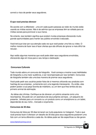 correrá o risco de perder seus seguidores.

O que você precisa oferecer
De acordo com a eMarketer , uma em cada quatro pessoas ao redor do mundo estão
usando as mídias sociais. Não é de admirar que as empresas têm se voltado para as
mídias sociais para promover a sua marca.
No entanto, isso também significa que existem muitas empresas oferecendo muito
grande oportunidades para manter seu público envolvido e educado .
Você terá que lutar por sua atenção cada vez que você postar uma foto ou vídeo. O
melhor maneira de fazer isso é fazer ofertas que são difíceis de ignorar e mais difícil de
recusar.
Aqui estão algumas maneiras que você pode obter seus seguidores envolvidos,
oferecendo algo em troca para o seu tempo e dedicação:

Concursos Culturais
Todo mundo adora um concurso de fotografia . Você começa a mostrar suas habilidades
de fotografia a uma maior audiência, e ser recompensado por isso também. Concursos
de fotografia também são uma boa maneira de premiar seus seguidores.
Você pode pedir aos usuários postar fotos de si mesmos utilizando seu produtos com
hashtag de sua empresa , juntamente com uma legenda interessante . Ou então, eles
podem postar a sua peça favorita de mobiliário, ou um item que lhes lembra do seu
primeiro animal de estimação.
As idéias são infinitas. Certifique-se de oferecer um prêmio atraente como uma
recompensa. Ele pode ser um assinatura de seus próprios serviços , um pequeno do
presente , bilhetes para um concerto ou um produto como um smartphone ou um tablet,
dependendo do seu nicho , mercado e orçamento.
Concursos de 30 dias
Consursos de fotos por 30 dias tornaram-se muito populares no Instagram. Tudo o que
você precisa fazer é oferecer um desafio de 30 dias para seus seguidores postarem uma
foto com um tema diferente a cada dia. As idéias pode ser tão específicas ou tão gerais
www.DigitalCoaching.com.br

21

 