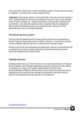 como você preferir. Basta fazer um plano de 30 dias e postar uma foto dele em seu blog
ou Instagram , juntamente com o início e data de término.
Importante: Não pode ser apenas um tema para todo o concurso, como por exemplo, o
verão. Cada dia deverá ter um tema mais específico como um o calor, o céu, diversão,
exercício físico, amizades, etc. Quanto mais próximo o tema se aliar à indústria que
você atende, o mais relevante e produtivo será o resultado. Não se se esqueça de
oferecer prêmios desejáveis e pedir a seus seguidores para marcarem as fotos
apropriadamente, com as hashtags desejadas.

Você não tem que dar um prêmio
Você não precisa necessariamente oferecer prêmios para fazer seus seguidores se
sentirem especiais. Basta pedir para que utilizem a hashtag + o nome do seu produto,
marca ou empresa cada vez que usá-lo, juntamente com uma boa imagem.
Escolha a foto da foto mais interessante de cada semana. Apenas o reconhecimento de
um seguidor por sua parte, já pode representar uma grande recompensa quando
falamos de engajamento em mídias sociais.

Hashtags exclusivos
Hashtags originais são outra maneira de fazer uma impressão duradoura no Instagram.
Muitas empresas usam hashtags especiais para promover eventos ou novos produtos
no Instagram e no Twitter. Por exemplo, #RockinRio2013 do Rock´n Rio,
#GivesYouWings da RedBull e #Pânico10Anos dos humoristas do Pânico são alguns
exemplos de como você pode usar hashtags exclusivas para você. Seja criativo e
solicite a seus seguidores que eles espalhem sua hastag por aí.

www.DigitalCoaching.com.br

22

 