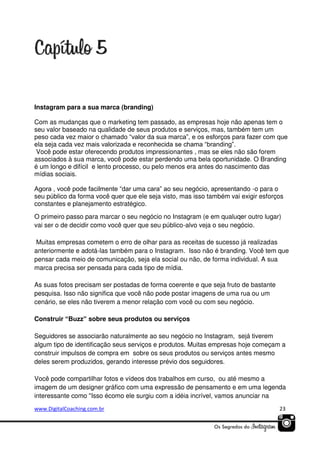 Instagram para a sua marca (branding)
Com as mudanças que o marketing tem passado, as empresas hoje não apenas tem o
seu valor baseado na qualidade de seus produtos e serviços, mas, também tem um
peso cada vez maior o chamado “valor da sua marca”, e os esforços para fazer com que
ela seja cada vez mais valorizada e reconhecida se chama “branding”.
Você pode estar oferecendo produtos impressionantes , mas se eles não são forem
associados à sua marca, você pode estar perdendo uma bela oportunidade. O Branding
é um longo e difícil e lento processo, ou pelo menos era antes do nascimento das
mídias sociais.
Agora , você pode facilmente “dar uma cara” ao seu negócio, apresentando -o para o
seu público da forma você quer que ele seja visto, mas isso também vai exigir esforços
constantes e planejamento estratégico.
O primeiro passo para marcar o seu negócio no Instagram (e em qualuqer outro lugar)
vai ser o de decidir como você quer que seu público-alvo veja o seu negócio.
Muitas empresas cometem o erro de olhar para as receitas de sucesso já realizadas
anteriormente e adotá-las também para o Instagram. Isso não é branding. Você tem que
pensar cada meio de comunicação, seja ela social ou não, de forma individual. A sua
marca precisa ser pensada para cada tipo de mídia.
As suas fotos precisam ser postadas de forma coerente e que seja fruto de bastante
pesquisa. Isso não significa que você não pode postar imagens de uma rua ou um
cenário, se eles não tiverem a menor relação com você ou com seu negócio.
Construir “Buzz” sobre seus produtos ou serviços
Seguidores se associarão naturalmente ao seu negócio no Instagram, sejá tiverem
algum tipo de identificação seus serviços e produtos. Muitas empresas hoje começam a
construir impulsos de compra em sobre os seus produtos ou serviços antes mesmo
deles serem produzidos, gerando interesse prévio dos seguidores.
Você pode compartilhar fotos e vídeos dos trabalhos em curso, ou até mesmo a
imagem de um designer gráfico com uma expressão de pensamento e em uma legenda
interessante como "Isso écomo ele surgiu com a idéia incrível, vamos anunciar na
www.DigitalCoaching.com.br

23

 