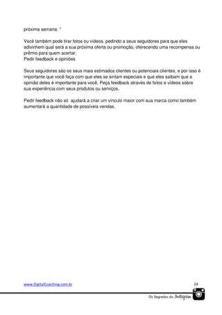 próxima semana. "
Você também pode tirar fotos ou vídeos, pedindo a seus seguidores para que eles
adivinhem qual será a sua próxima oferta ou promoção, oferecendo uma recompensa ou
prêmio para quem acertar.
Pedir feedback e opiniões
Seus seguidores são os seus mais estimados clientes ou potenciais clientes, e por isso é
importante que você faça com que eles se sintam especiais e que eles saibam que a
opinião deles é importante para você. Peça feedback através de fotos e vídeos sobre
sua experiência com seus produtos ou serviços.
Pedir feedback não só ajudará a criar um vínculo maior com sua marca como também
aumentará a quantidade de possíveis vendas.

www.DigitalCoaching.com.br

24

 