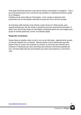 Você pode facilmente promover suas últimas ofertas e promoções no Instagram . Tudo o
que você precisa fazer é tirar uma foto de seu panfleto ou material promocional e postála no Instagram .
Certifique-se de incluir todas as informações , como o preço ou desconto total
juntamente com as informações referentes ao prazo de início e término da ação.
As empresas estão fazendo novas ofertas a cada minuto em mídias sociais, para
aquelas pessoas que não têm tempo ou paciência para ficar procurando promoções. O
ideal é que você forneça todas as informações necessárias dentro de uma imagem para
ajudar os clientes potenciais a tomar uma decisão rápida .
Responder comentários
Quase todas as relações neste mundo é uma via de mão dupla , especialmente quando
se trata de relações com os clientes. Apenas solicitar a seus clientes para que eles
postem fotos ou curtam seus produtos ou serviços ou irem para seus eventos não é
suficiente. É importante que você reconheça seus esforços e demonstre gratidão por
isso. Comente sobre fotos de consumidores que usem seus produtos ou mencionem
você.

www.DigitalCoaching.com.br

26

 