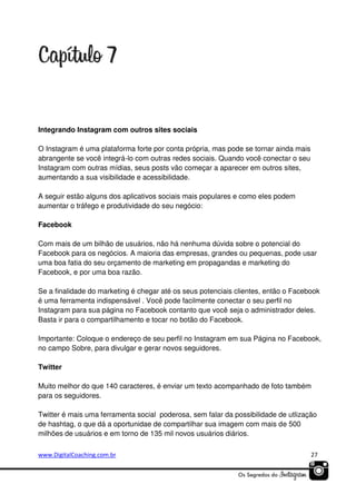 Integrando Instagram com outros sites sociais
O Instagram é uma plataforma forte por conta própria, mas pode se tornar ainda mais
abrangente se você integrá-lo com outras redes sociais. Quando você conectar o seu
Instagram com outras mídias, seus posts vão começar a aparecer em outros sites,
aumentando a sua visibilidade e acessibilidade.
A seguir estão alguns dos aplicativos sociais mais populares e como eles podem
aumentar o tráfego e produtividade do seu negócio:
Facebook
Com mais de um bilhão de usuários, não há nenhuma dúvida sobre o potencial do
Facebook para os negócios. A maioria das empresas, grandes ou pequenas, pode usar
uma boa fatia do seu orçamento de marketing em propagandas e marketing do
Facebook, e por uma boa razão.
Se a finalidade do marketing é chegar até os seus potenciais clientes, então o Facebook
é uma ferramenta indispensável . Você pode facilmente conectar o seu perfil no
Instagram para sua página no Facebook contanto que você seja o administrador deles.
Basta ir para o compartilhamento e tocar no botão do Facebook.
Importante: Coloque o endereço de seu perfil no Instagram em sua Página no Facebook,
no campo Sobre, para divulgar e gerar novos seguidores.
Twitter
Muito melhor do que 140 caracteres, é enviar um texto acompanhado de foto também
para os seguidores.
Twitter é mais uma ferramenta social poderosa, sem falar da possibilidade de utlização
de hashtag, o que dá a oportunidae de compartilhar sua imagem com mais de 500
milhões de usuários e em torno de 135 mil novos usuários diários.
www.DigitalCoaching.com.br

27

 