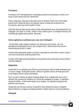 Foursquare
Foursquare é um site baseado em localização que permite às pessoas o check-in em
locais e assim ganhar pontos e descontos.
Para a integração, tudo que você precisa fazer é escolher "Add to Your Photo Map"
quando fazer upload de fotos e em seguida, toque no botão de compartilhar do
Foursquare, assim que você escolher o local.
Estes são apenas algumas das redes sociais mais populares que você podeconectar ao
Instagram, sem falar no Tumblr, Twitter e Flickr, dentre outras. O Instagram oferece uma
infinidade de opções para escolher. Aproveite.

Outros aplicativos e softwares para usar com o Instagram
Você também pode integrar Instagram com aplicativos de terceiros . Há uma
abundância de aplicações lá fora, que Instagram alvo , adicionando filtros extras e
ferramentas para fotos e vídeos.
Usando esses aplicativos podem aumentar a qualidade de suas fotos e vídeos e levar a
uma mais visualmente atraente produto final .
A seguir estão algumas das aplicações mais populares que você pode usar para obter o
mais de Instagram :
Hipstamatic
Hipstamatic é um aplicativo para iPhone que permite que você tire fotos quadradas com
um toque vintage. Você pode escolher dentre um grande número de filtros para fazer
suas imagens ficarem ainda mais bonitas.
Com mais de 2 milhões de cópias vendidas desde 2010, o Hipstamatic tem muito a
oferecer aos usuários do Instagram em termos de qualidade de imagem. O aplicativo
apresenta efeitos, e filtros para retocar suas imagens. Ele aplicativo já ganhou até
prêmios internacionais.
Hipstamatic permite aos usuários compartilhar fotos diretamente para o Instagram .
Basta selecionar a imagem que deseja partilhar e depois toque no ícone do Instagram.
Gramgrab

www.DigitalCoaching.com.br

28

 
