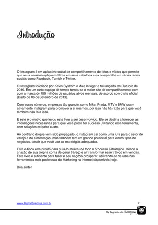 O Instagram é um aplicativo social de compartilhamento de fotos e vídeos que permite
que seus usuários apliquem filtros em seus trabalhos e os compartilhe em várias redes
sociais como Facebook, Tumblr e Twitter.
O Instagram foi criado por Kevin Systrom e Mike Krieger e foi lançado em Outubro de
2010. Em um curto espaço de tempo tornou-se o maior site de compartilhamento com
com a marca de 150 milhões de usuários ativos mensais, de acordo com o site oficial
(Dado de 06 de Setembro de 2013).
Com esses números, empresas tão grandes como Nike, Prada, MTV e BMW usam
ativamente Instagram para promover a si mesmos, por isso não há razão para que você
também não faça isso.
E este é o motivo que levou este livro a ser desenvolvido. Ele se destina a fornecer as
informações necessárias para que você possa ter sucesso utilizando essa ferramenta,
com soluções de baixo custo.
Ao contrário do que vem sido propagado, o Instagram cai como uma luva para o setor de
varejo e de alimentação, mas também tem um grande potencial para outros tipos de
negócios, desde que você use as estratégias adequadas.
Este e-book está pronto para guiá-lo através de todo o processo estratégico. Desde a
criação de sua própria conta de gerar tráfego e aí transformar esse tráfego em vendas.
Este livro é suficiente para fazer o seu negócio prosperar, utilizando-se de uma das
ferramentas mais poderosas do Marketing na Internet disponíveis hoje.
Boa sorte!

www.DigitalCoaching.com.br

2

 