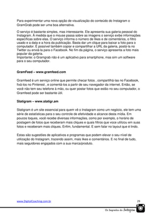 Para experimentar uma nova opção de visualização do conteúdo do Instagram o
GramGrab pode ser uma boa alternativa.
O serviço é bastante simples, mas interessante. Ele apresenta sua galeria pessoal do
Instagram. À medida que o mouse passa sobre as imagens o serviço exibe informações
específicas sobre elas. O serviço informa o número de likes e de comentários, o filtro
usado e a data e a hora da publicação. Basta dar um clique para baixar a foto para o
computador. É possível também copiar e compartilhar a URL da galeria, postá-la no
Twitter ou enviá-la para o Facebook. No fim da página, o serviço apresenta a foto mais
popular da galeria.
Importante: o Gramgrab não é um aplicativo para smartphone, mas sim um software
para o seu computador.
GramFeed – www.gramfeed.com
Gramfeed é um serviço online que permite checar fotos , compartilhá-las no Facebook,
fixá-los no Pinterest , e comentá-los a partir de seu navegador da internet. Então, se
você não tem seu telefone à mão, ou quer postar fotos que estão no seu computador, o
Gramfeed pode ser bastante útil.
Statigram – www.statigr.am
Statigram é um site essencial para quem vê o Instagram como um negócio, ele tem uma
série de estatísticas para o seu controle de efetividade e alcance desta mídia. Em
poucos toques, você recebe diversas informações, como por exemplo, o horário de
postagem de fotos que receberam mais cliques e quais filtros que voce utilizou em suas
fotos e receberam mais cliques. Enfim, fundamental. E sem falar no layout que é lindo.
Estas são sugestões de aplicativos e programas que podem elevar o seu nível de
utilização do Instagram, trazendo assim, mais likes e comentários. E no final de tudo,
mais seguidores engajados com a sua marca/produto.

www.DigitalCoaching.com.br

29

 