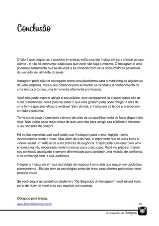 O fato é que pequenas e grandes empresas estão usando Instagram para chegar ao seu
cliente , e não há nenhuma razão para que você não faça o mesmo. O Instagram é uma
poderosa ferramenta que ajuda você a se conectar com seus consumidores potenciais
de um jeito visualmente atraente.
Instagram pode não ter começado como uma plataforma para o marketing de alguém ou
de uma empresa, mas o seu potencial para aumentar as vendas e o conhecimento de
uma marca o tornou uma ferramenta altamente promissora.
Você não pode esperar atingir o seu público, sem compreendê-lo e saber quais são as
suas preferências. Você precisa saber o que eles gostam para pode chegar a eles de
uma forma que seja eficaz e rentável. Sem dúvida, o Instagram só tende a crescer em
um futuro próximo.
Tome como base o crescente número de sites de compartilhamento de fotos disponíveis
hoje. Não existe nada mais eficaz do que uma foto para atingir seu públicos e impactar
suas decisões de compra.
Há muitas maneiras que você pode usar Instagram para o seu negócio , como
mencionamos neste e-book. Mas além de tudo isso, é importante que as suas fotos e
vídeos sejam um reflexo de suas práticas de negócios. O que pode funcionar para uma
empresa irá não necessariamente funcionar para o seu caso. Você vai precisar manter
seu conteúdo atualizado e sempre diferenciado para construir uma relação de confiança
e de confiança com a sua audiência.
Integrar o Instagram em sua estratégia de negócio é uma arte que requer um cuidadoso
planejamento . Estude bem as estratégias antes de levar seus clientes potenciais neste
passeio visual.
Se você seguir os conselhos deste livro “Os Segredos do Instagram”, você estará mais
perto de fazer de você e do seu negócio um sucesso.

Obrigado pela leitura.
www.DigitalCoaching.com.br

30

 
