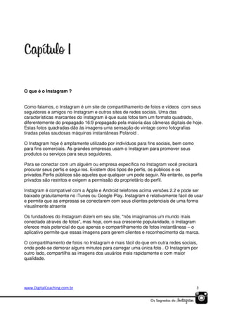 O que é o Instagram ?
Como falamos, o Instagram é um site de compartilhamento de fotos e vídeos com seus
seguidores e amigos no Instagram e outros sites de redes sociais. Uma das
características marcantes do Instagram é que suas fotos tem um formato quadrado,
diferentemente do propagado 16:9 propagado pela maioria das câmeras digitais de hoje.
Estas fotos quadradas dão às imagens uma sensação do vintage como fotografias
tiradas pelas saudosas máquinas instantâneas Polaroid .
O Instagram hoje é amplamente utilizado por indivíduos para fins sociais, bem como
para fins comerciais. As grandes empresas usam o Instagram para promover seus
produtos ou serviços para seus seguidores.
Para se conectar com um alguém ou empresa específica no Instagram você precisará
procurar seus perfis e segui-los. Existem dois tipos de perfis, os públicos e os
privados.Perfis públicos são aqueles que qualquer um pode seguir. No entanto, os perfis
privados são restritos e exigem a permissão do proprietário do perfil.
Instagram é compatível com a Apple e Android telefones acima versões 2.2 e pode ser
baixado gratuitamente no iTunes ou Google Play. Instagram é relativamente fácil de usar
e permite que as empresas se conectarem com seus clientes potenciais de uma forma
visualmente atraente
Os fundadores do Instagram dizem em seu site, "nós imaginamos um mundo mais
conectado através de fotos", mas hoje, com sua crescente popularidade, o Instagram
oferece mais potencial do que apenas o compartilhamento de fotos instantâneas – o
aplicativo permite que essas imagens para gerem clientes e reconhecimento da marca.
O compartilhamento de fotos no Instagram é mais fácil do que em outra redes sociais,
onde pode-se demorar alguns minutos para carregar uma única foto . O Instagram por
outro lado, compartilha as imagens dos usuários mais rapidamente e com maior
qualidade.

www.DigitalCoaching.com.br

3

 